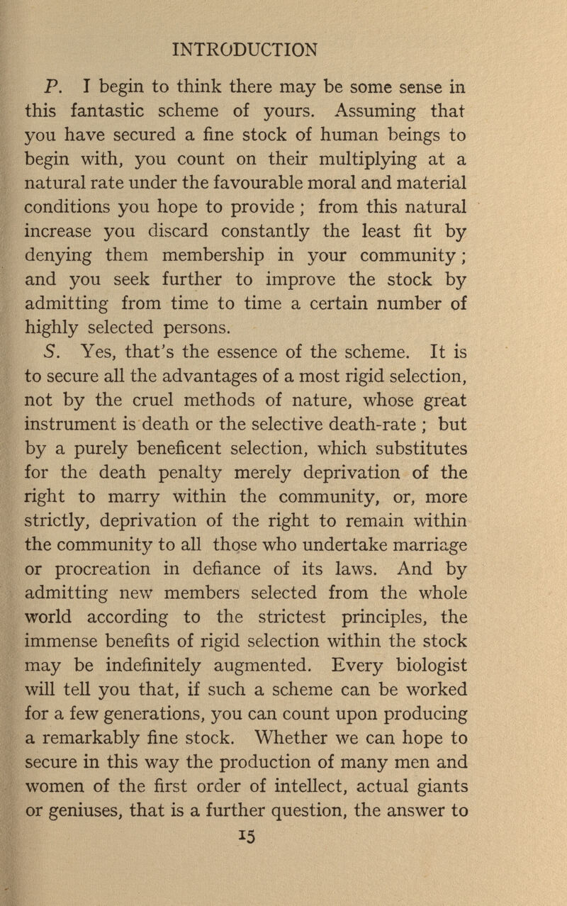 INTRODUCTION P. I begin to think there may be some sense in this fantastic scheme of yours. Assuming that you have secured a fine stock of human beings to begin with, you count on their multiplying at a natural rate under the favourable moral and material conditions you hope to provide ; from this natural increase you discard constantly the least fit by denying them membership in your community ; and you seek further to improve the stock by admitting from time to time a certain number of highly selected persons. 5. Yes, that's the essence of the scheme. It is to secure all the advantages of a most rigid selection, not by the cruel methods of nature, whose great instrument is death or the selective death-rate ; but by a purely beneficent selection, which substitutes for the death penalty merely deprivation of the right to marry within the community, or, more strictly, deprivation of the right to remain within the community to all those who undertake marriage or procreation in defiance of its laws. And by admitting new members selected from the whole world according to the strictest principles, the immense benefits of rigid selection within the stock may be indefinitely augmented. Every biologist will tell you that, if such a scheme can be worked for a few generations, you can count upon producing a remarkably fine stock. Whether we can hope to secure in this way the production of many men and women of the first order of intellect, actual giants or geniuses, that is a further question, the answer to 15