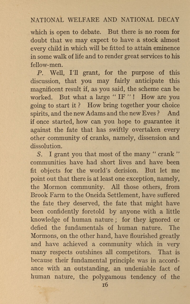 NATIONAL WELFARE AND NATIONAL DECAY which is open to debate. But there is no room for doubt that we may expect to have a stock almost every child in which will be fitted to attain eminence in some walk of life and to render great services to his fellow-men. P. Well, I'll grant, for the purpose of this discussion, that you may fairly anticipate this magnificent result if, as you said, the scheme can be worked. But what a large  IF  ! How are you going to start it ? How bring together your choice spirits, and the new Adams and the new Eves ? And if once started, how can you hope to guarantee it against the fate that has swiftly overtaken every other community of cranks, namely, dissension and dissolution. S. I grant you that most of the many  crank  communities have had short lives and have been fit objects for the world's derision. But let me point out that there is at least one exception, namely, the Mormon community. All those others, from Brook Farm to the Oneida Settlement, have suffered the fate they deserved, the fate that might have been confidently foretold by anyone with a little knowledge of human nature ; for they ignored or defied the fundamentals of human nature. The Mormons, on the other hand, have flourished greatly and have achieved a community which in very many respects outshines all competitors. That is because their fundamental principle was in accord¬ ance with an outstanding, an undeniable fact of human nature, the polygamous tendency of the i6