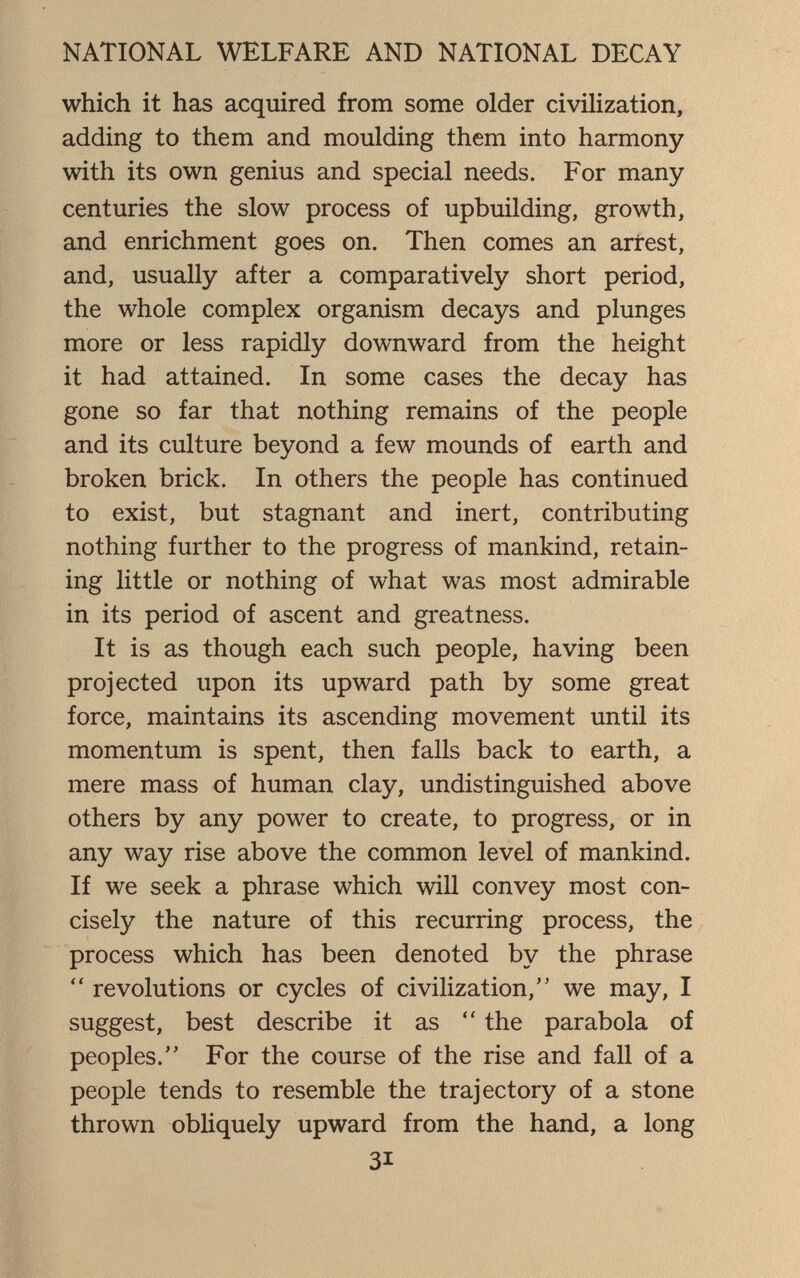 NATIONAL WELFARE AND NATIONAL DECAY which it has acquired from some older civilization, adding to them and moulding them into harmony with its own genius and special needs. For many- centuries the slow process of upbuilding, growth, and enrichment goes on. Then comes an arrest, and, usually after a comparatively short period, the whole complex organism decays and plunges more or less rapidly downward from the height it had attained. In some cases the decay has gone so far that nothing remains of the people and its culture beyond a few mounds of earth and broken brick. In others the people has continued to exist, but stagnant and inert, contributing nothing further to the progress of mankind, retain¬ ing little or nothing of what was most admirable in its period of ascent and greatness. It is as though each such people, having been projected upon its upward path by some great force, maintains its ascending movement until its momentum is spent, then falls back to earth, a mere mass of human clay, undistinguished above others by any power to create, to progress, or in any way rise above the common level of mankind. If we seek a phrase which will convey most con¬ cisely the nature of this recurring process, the process which has been denoted by the phrase revolutions or cycles of civilization, we may, I suggest, best describe it as  the parabola of peoples. For the course of the rise and fall of a people tends to resemble the trajectory of a stone thrown obliquely upward from the hand, a long 31