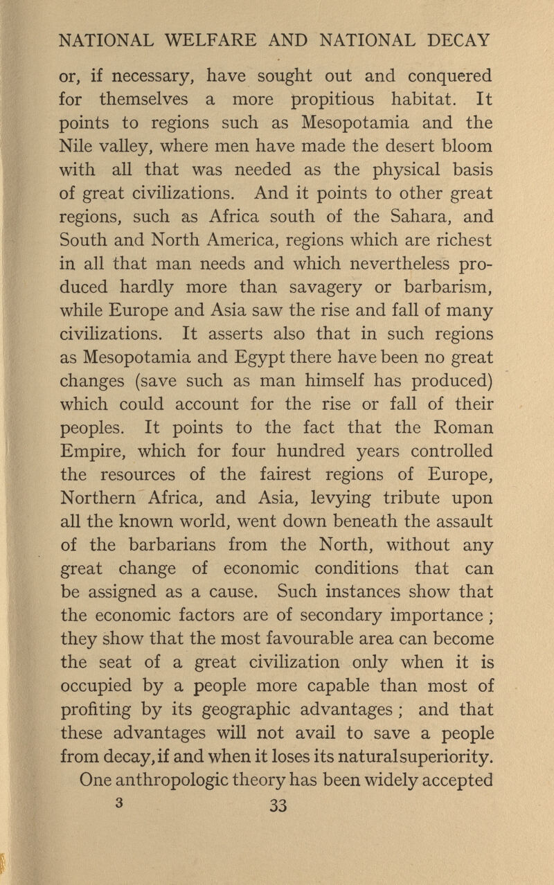 NATIONAL WELFARE AND NATIONAL DECAY or, if necessary, have sought out and conquered for themselves a more propitious habitat. It points to regions such as Mesopotamia and the Nile valley, where men have made the desert bloom with all that was needed as the physical basis of great civilizations. And it points to other great regions, such as Africa south of the Sahara, and South and North America, regions which are richest in all that man needs and which nevertheless pro¬ duced hardly more than savagery or barbarism, while Europe and Asia saw the rise and fall of many civilizations. It asserts also that in such regions as Mesopotamia and Egypt there have been no great changes (save such as man himself has produced) which could account for the rise or fall of their peoples. It points to the fact that the Roman Empire, which for four hundred years controlled the resources of the fairest regions of Europe, Northern Africa, and Asia, levying tribute upon all the known world, went down beneath the assault of the barbarians from the North, without any great change of economic conditions that can be assigned as a cause. Such instances show that the economic factors are of secondary importance ; they show that the most favourable area can become the seat of a great civilization only when it is occupied by a people more capable than most of profiting by its geographic advantages ; and that these advantages will not avail to save a people from decay, if and when it loses its natural superiority. One anthropologic theory has been widely accepted 3 33