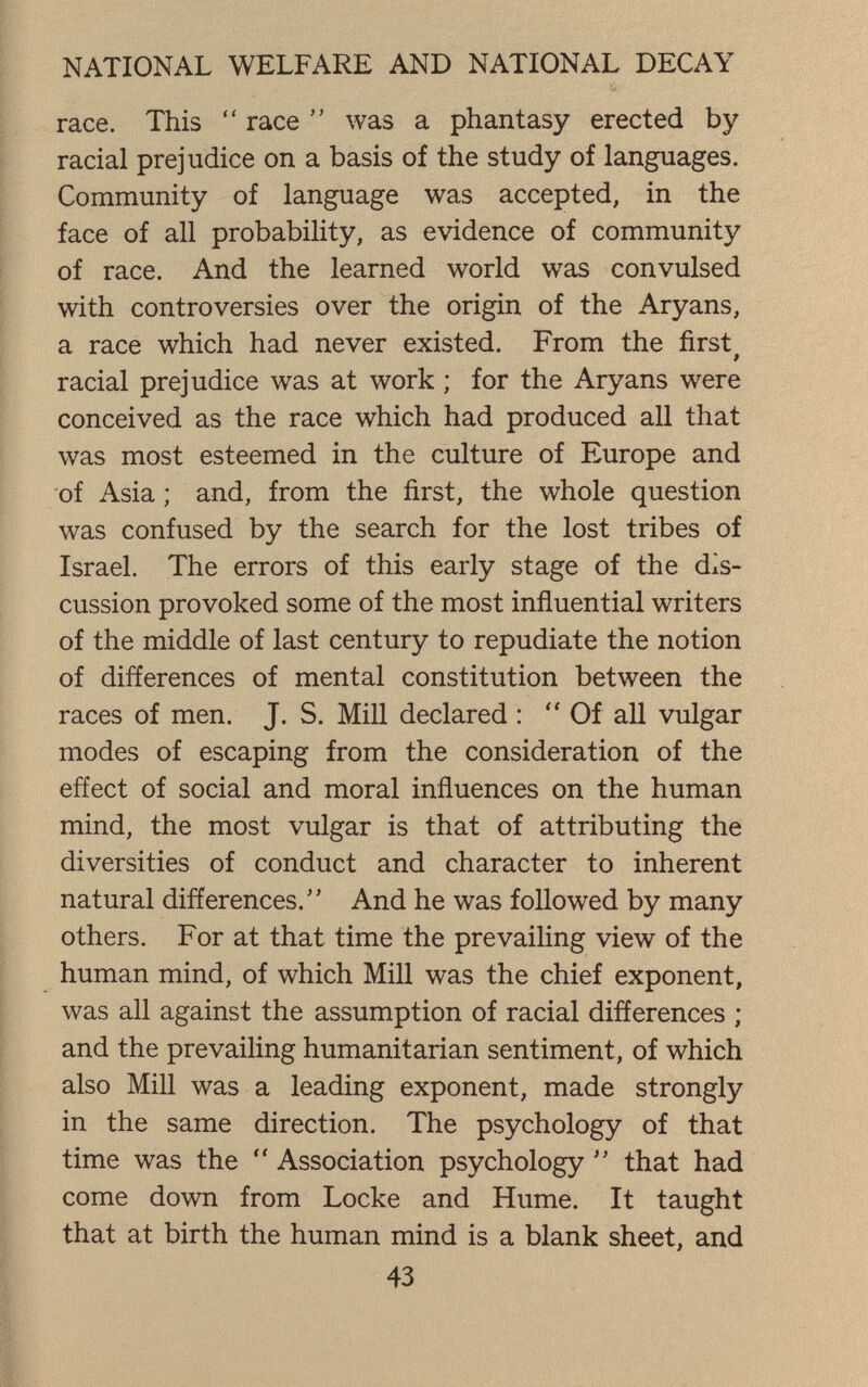 NATIONAL WELFARE AND NATIONAL DECAY race. This  race  was a phantasy erected by- racial prejudice on a basis of the study of languages. Community of language was accepted, in the face of all probability, as evidence of community of race. And the learned world was convulsed with controversies over the origin of the Aryans, a race which had never existed. From the first^ racial prejudice was at work ; for the Aryans were conceived as the race which had produced all that was most esteemed in the culture of Europe and of Asia ; and, from the first, the whole question was confused by the search for the lost tribes of Israel. The errors of this early stage of the dis¬ cussion provoked some of the most inñuential writers of the middle of last century to repudiate the notion of differences of mental constitution between the races of men. J. S. Mill declared : Of all vulgar modes of escaping from the consideration of the effect of social and moral influences on the human mind, the most vulgar is that of attributing the diversities of conduct and character to inherent natural differences. And he was followed by many others. For at that time the prevailing view of the human mind, of which Mill was the chief exponent, was all against the assumption of racial differences ; and the prevailing humanitarian sentiment, of which also Mill was a leading exponent, made strongly in the same direction. The psychology of that time was the  Association psychology that had come down from Locke and Hume. It taught that at birth the human mind is a blank sheet, and 43