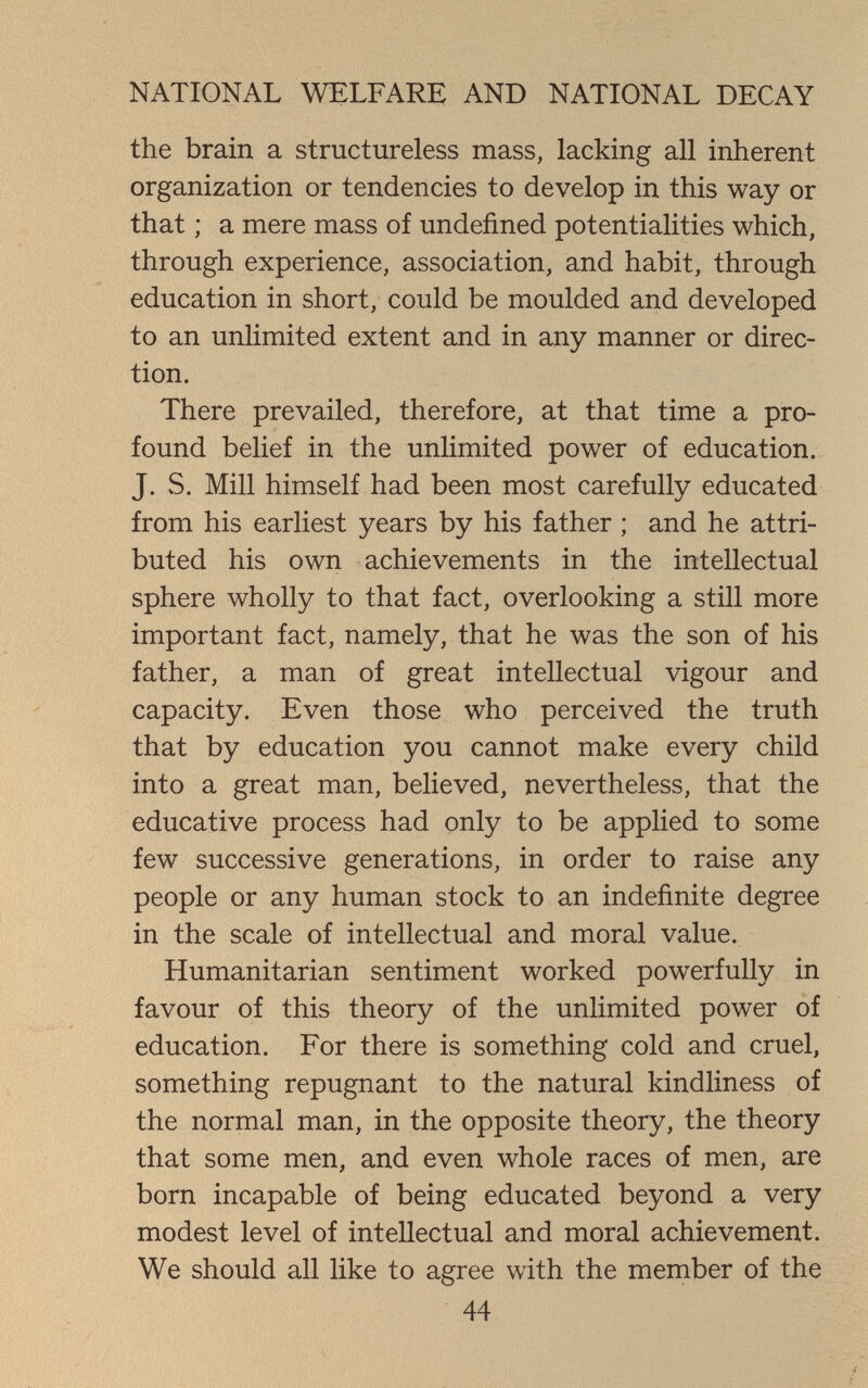 NATIONAL WELFARE AND NATIONAL DECAY the brain a structureless mass, lacking all inherent organization or tendencies to develop in this way or that ; a mere mass of undefined potentialities which, through experience, association, and habit, through education in short, could be moulded and developed to an unlimited extent and in any manner or direc¬ tion. There prevailed, therefore, at that time a pro¬ found belief in the unlimited power of education. J. vS. Mill himself had been most carefully educated from his earliest years by his father ; and he attri¬ buted his own achievements in the intellectual sphere wholly to that fact, overlooking a still more important fact, namely, that he was the son of his father, a man of great intellectual vigour and capacity. Even those who perceived the truth that by education you cannot make every child into a great man, believed, nevertheless, that the educative process had only to be applied to some few successive generations, in order to raise any people or any human stock to an indefinite degree in the scale of intellectual and moral value. Humanitarian sentiment worked powerfully in favour of this theory of the unlimited power of education. For there is something cold and cruel, something repugnant to the natural kindliness of the normal man, in the opposite theory, the theory that some men, and even whole races of men, are born incapable of being educated beyond a very modest level of intellectual and moral achievement. We should all like to agree with the member of the 44 Í