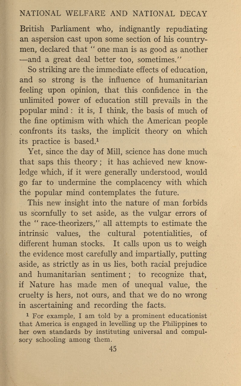 NATIONAL WELFARE AND NATIONAL DECAY British Parliament who, indignantly repudiating an aspersion cast upon some section of his country¬ men, declared that  one man is as good as another —and a great deal better too, sometimes. So striking are the immediate effects of education, and so strong is the influence of humanitarian feeling upon opinion, that this confidence in the unlimited power of education still prevails in the popular mind : it is, I think, the basis of much of the fine optimism with which the American people confronts its tasks, the implicit theory on which its practice is based.^ Yet, since the day of Mill, science has done much that saps this theory ; it has achieved new know¬ ledge which, if it were generally understood, would go far to undermine the complacency with which the popular mind contemplates the future. This new insight into the nature of man forbids us scornfully to set aside, as the vulgar errors of the  race-theorizers, all attempts to estimate the intrinsic values, the cultural potentialities, of different human stocks. It calls upon us to weigh the evidence most carefully and impartially, putting aside, as strictly as in us lies, both racial prejudice and humanitarian sentiment ; to recognize that, if Nature has made men of unequal value, the cruelty is hers, not ours, and that we do no wrong in ascertaining and recording the facts. ^ For example, I am told by a prominent educationist that America is engaged in levelling up the Philippines to her own standards by instituting universal and compul¬ sory schooling among them. 45