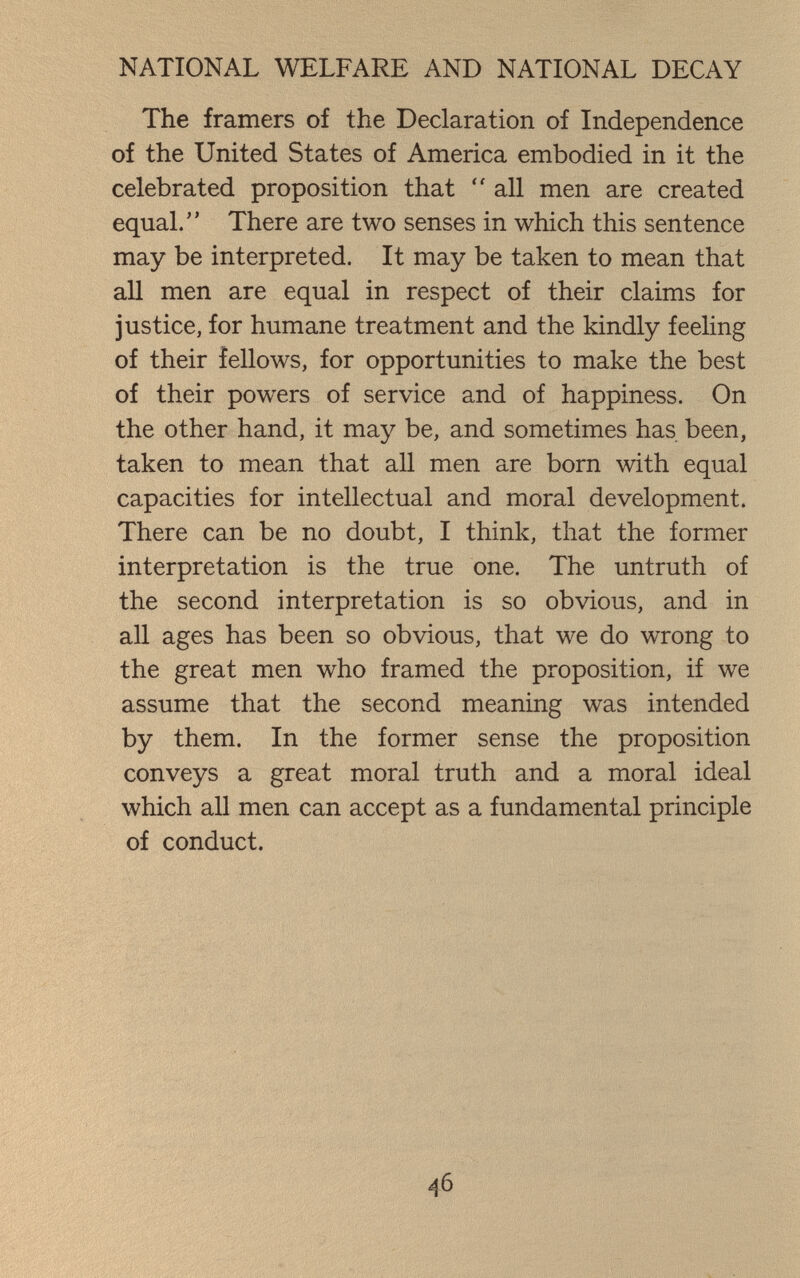NATIONAL WELFARE AND NATIONAL DECAY The framers of the Declaration of Independence of the United States of America embodied in it the celebrated proposition that  all men are created equal. There are two senses in which this sentence may be interpreted. It may be taken to mean that aU men are equal in respect of their claims for justice, for humane treatment and the kindly feeling of their fellows, for opportunities to make the best of their powers of service and of happiness. On the other hand, it may be, and sometimes has been, taken to mean that all men are born with equal capacities for intellectual and moral development. There can be no doubt, I think, that the former interpretation is the true one. The untruth of the second interpretation is so obvious, and in all ages has been so obvious, that we do wrong to the great men who framed the proposition, if we assume that the second meaning was intended by them. In the former sense the proposition conveys a great moral truth and a moral ideal which all men can accept as a fundamental principle of conduct. 46