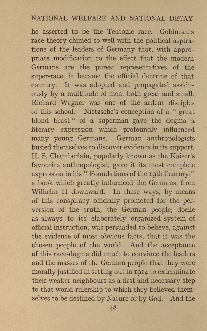 NATIONAL WELFARE AND NATIONAL DECAY he asserted to be the Teutonic race. Gobineau's race-theory chimed so well with the political aspira¬ tions of the leaders of Germany that, with appro¬ priate modification to the effect that the modern Germans are the purest representatives of the super-race, it became the official doctrine of that country. It was adopted and propagated assidu¬ ously by a multitude of men, both great and small. Richard Wagner was one of the ardent disciples of this school. Nietzsche's conception of a  great blond beast  of a superman gave the dogma a literary expression which profoundly influenced many young Germans. German anthropologists busied themselves to discover evidence in its support. H. S. Chamberlain, popularly known as the Kaiser's favourite anthropologist, gave it its most complete expression in his  Foundations of the 19th Century, a book which greatly influenced the Germans, from Wilhelm II downward. In these ways, by means of this conspiracy officially promoted for the per¬ version of the truth, the German people, docile as always to its elaborately organized system of official instruction, was persuaded to believe, against the evidence of most obvious facts, that it was the chosen people of the world. And the acceptance of this race-dogma did much to convince the leaders and the masses of the German people that they were morally justified in setting out in 1914 to exterminate their weaker neighbours as a first and necessary step to that world-rulership to which they believed them¬ selves to be destined by Nature or by God. And the 48