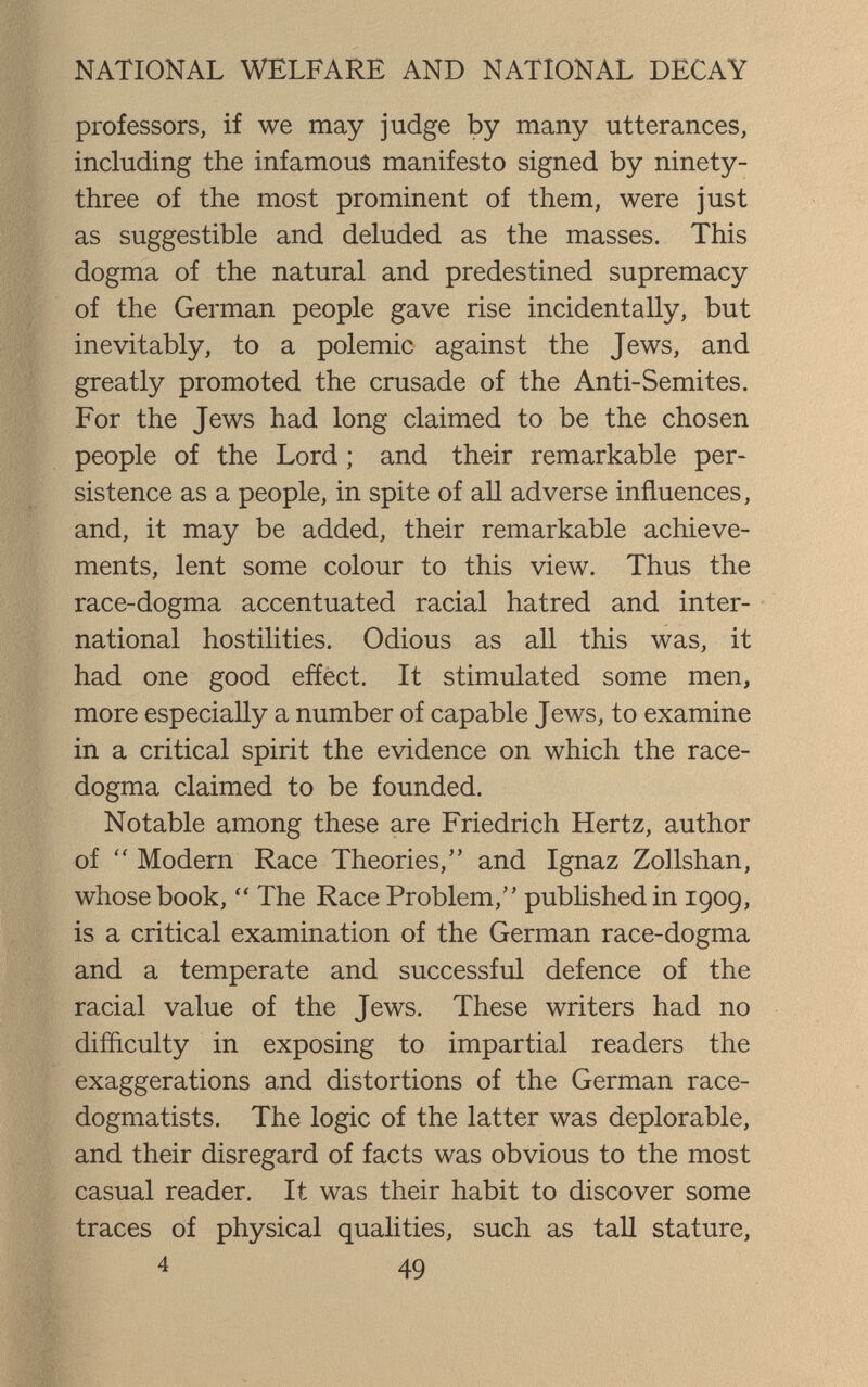 NATIONAL WELFARE AND NATIONAL DECAY professors, if we may judge by many utterances, including the infamous manifesto signed by ninety- three of the most prominent of them, were just as suggestible and deluded as the masses. This dogma of the natural and predestined supremacy of the German people gave rise incidentally, but inevitably, to a polemic against the Jews, and greatly promoted the crusade of the Anti-Semites. For the Jews had long claimed to be the chosen people of the Lord ; and their remarkable per¬ sistence as a people, in spite of aU adverse influences, and, it may be added, their remarkable achieve¬ ments, lent some colour to this view. Thus the race-dogma accentuated racial hatred and inter¬ national hostilities. Odious as all this was, it had one good effect. It stimulated some men, more especially a number of capable Jews, to examine in a critical spirit the evidence on which the race- dogma claimed to be founded. Notable among these are Friedrich Hertz, author of  Modern Race Theories, and Ignaz Zollshan, whose book,  The Race Problem, pubhshedin 1909, is a critical examination of the German race-dogma and a temperate and successful defence of the racial value of the Jews. These writers had no difficulty in exposing to impartial readers the exaggerations and distortions of the German race- dogmatists. The logic of the latter was deplorable, and their disregard of facts was obvious to the most casual reader. It was their habit to discover some traces of physical qualities, such as taU stature, 4 49