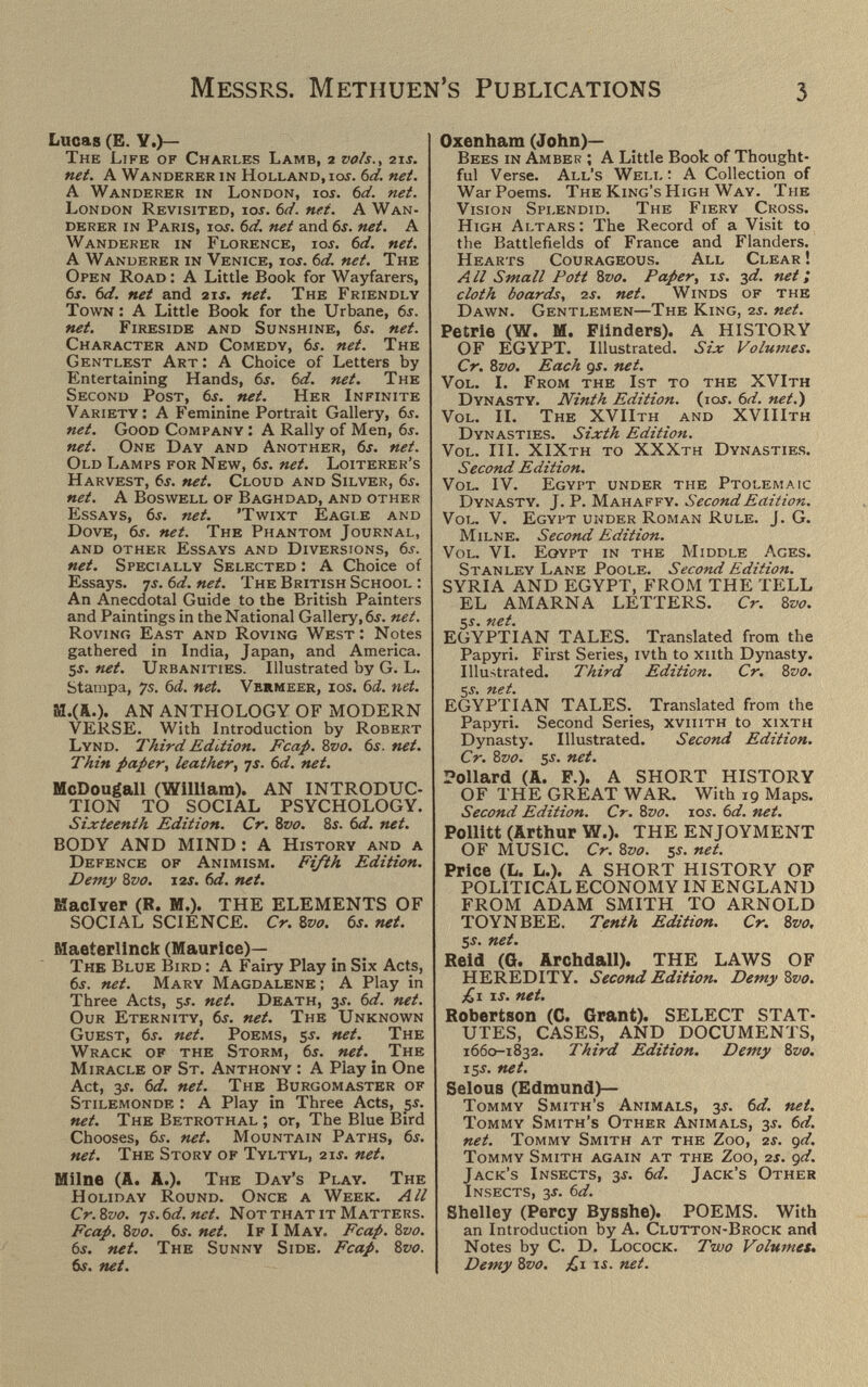 Messrs. Methuen's Publications 3 Lucas (E. Y,)— The Life of Charles Lamb, 2 vols., 21j. net. A Wanderer in Holland, iot. 6ä. net. A Wanderer in London, ioí. bd. net. London Revisited, ioí. td. nei. A Wan¬ derer in Paris, ios. 6d. net and 6s. net. A Wanderer in Florence, ioj. bd. net. A Wanderer in Venice, ios. bd. net. The Open Road : A Little Book for Wayfarers, 6j. bd. net and 21j. net. The Friendly Town : A Little Book for the Urbane, 6j. net. Fireside and Sunshine, 6j. net. Character and Comedy, bs. net. The Gentlest Art : A Choice of Letters by Entertaining Hands, bs, bd. net. The Second Post, bs. net. Her Infinite Variety: A Feminine Portrait Gallery, bs. net. Good Company : A Rally of Men, bs. net. One Day and Another, 6j. net. Old Lamps for New, bs. net. Loiterer's Harvest, bs. net. Cloud and Silver, 6í. net. A Boswell of Baghdad, and other Essays, 6í. net. 'Twixt Eagi.e and Dove, 6j. net. The Phantom Journal, and other Essays and Diversions, 6í. net. Specially Selected : A Choice of Essays. 75. bd. net. The British School : An Anecdotal Guide to the British Painters and Paintings in the National Gallery, 6j. net. Roving East and Roving West; Notes gathered in India, Japan, and America. si. net. Urbanities. Illustrated by G. L. Stampa, 7s. bd, net. Vermeer, ios. Ы. net. AN ANTHOLOGY OF MODERN VERSE. With Introduction by Robert Lynd. Third Edition, Fcap. Zvo. bs. net. Thin paper, leather., js. bd. net. McDougall (William). AN INTRODUC¬ TION TO SOCIAL PSYCHOLOGY. Sixteenth Edition. Cr, 8vo, 8s. bd. net, BODY AND MIND : A History and a Defence of Animism. Fifth Edition. Demy 8vo, J2S, bd, net, Maclver (R. M.). THE ELEMENTS OF SOCIAL SCIENCE. Cr. Zvo. 6j. net. Maeterlinck (Maurice)— The Blue Bird : A Fairy Play in Six Acts, 6j. net. Mary Magdalene; A Play in Three Acts, 5j. net. Death, 3j. bd. net. Our Eternity, bs. net. The Unknown Guest, 6j. net. Poems, sj. net. The Wrack of the Storm, 6í. net. ^ The Miracle of St. Anthony : A Play in One Act, 3í. bd. net. The Burgomaster of Stilemonde : A Play in Three Acts, ßs. net. The Betrothal ; or, The Blue Bird Chooses, 6j. net. Mountain Paths, bs. net. The Story of Tyltyl, 21j. net. Milne (A. A.). The Day's Play. The Holiday Round. Once a Week. All Cr.Svo. js.bd.net. Not that it Matters. Fcap. 8vo. bs. net. If I May. Fcap. 8vo. bs, net. The Sunny Side. Fcap. 8vo. 65. net. Oxenham (John)— Bees in Amber ; A Little Book of Thought¬ ful Verse. All's Well : A Collection of War Poems. The King's High Way. The Vision Splendid. The Fiery Cross. High Altars : The Record of a Visit to the Battlefields of France and Flanders. Hearts Courageous. All Clear ! AII Small Pott 8vo. Paper, is, -¡d. net ; cloth boards, is. net. Winds of the Dawn. Gentlemen—The King, is. net. Petrie (W. M. Flinders). A HISTORY OF EGYPT. Illustrated. Six Volumes. Cr, 8vo, Each gs. net. Vol. I. From the 1st to the XVIth Dynasty. Ninth Edition. (10s. bd. net.) Vol. II. The XVIIth and XVIIIth Dynasties. Sixth Edition. Vol. III. XIXth to XXXth Dynasties, Second Edition. Vol. IV. Egypt under the Ptolemaic Dynasty. J. P. Mahaffy. Second Edition. Vol. V. Egypt under Roman Rule. J. G. Milne. Second Edition. Vol. VI. Egypt in the Middle Ages. Stanley Lane Poole. Second Edition. SYRIA AND EGYPT, FROM THE TELL EL AMARNA LETTERS. Cr. 8vo. 5Í. net. EGYPTIAN TALES. Translated from the Papyri. First Series, ivth to xiith Dynasty. Illustrated. Third Edition. Cr, 8vo. Si. net. EGYPTIAN TALES. Translated from the Papyri. Second Series, xviiith to xixth Dynasty. Illustrated. Second Edition. Cr. 8vo. s-^* Pollard (A. F.). A SHORT HISTORY OF THE GREAT WAR. With 19 Maps. Second Edition. Cr. 8vo. ioí. bd. net. Pollitt (Arthur W.). THE ENJOYMENT OF MUSIC. Cr, 8vo. net. Price (L. L.). A SHORT HISTORY OF POLITICAL ECONOMY IN ENGLAND FROM ADAM SMITH TO ARNOLD TOYNBEE. Tenth Edition, Cr. 8vo, 5Í. net. Reid (G. Archdall). THE LAWS OF HEREDITY. Second Edition, Demy 8vo. £i IS, net, Robertson (C. Grant). SELECT STAT¬ UTES, CASES, AND DOCUMENTS, 1660-1832. Third Edition. Demy Sz/o. 15s. net. SelouB (Edmund)— Tommy Smith's Animals, 3j. bd. net. Tommy Smith's Other Animals, 3J. bd. net. Tommy Smith at the Zoo, is. gd. Tommy Smith again at the Zoo, is. gd. Jack's Insects, ss. bd. Jack's Other Insects, 3j. bd. Shelley (Percy Bysshe). POEMS. With an Introduction by A. Clutton-Brock and Notes by C. D. Locock. Two Volumes, Demy 8vo. £i is. net.