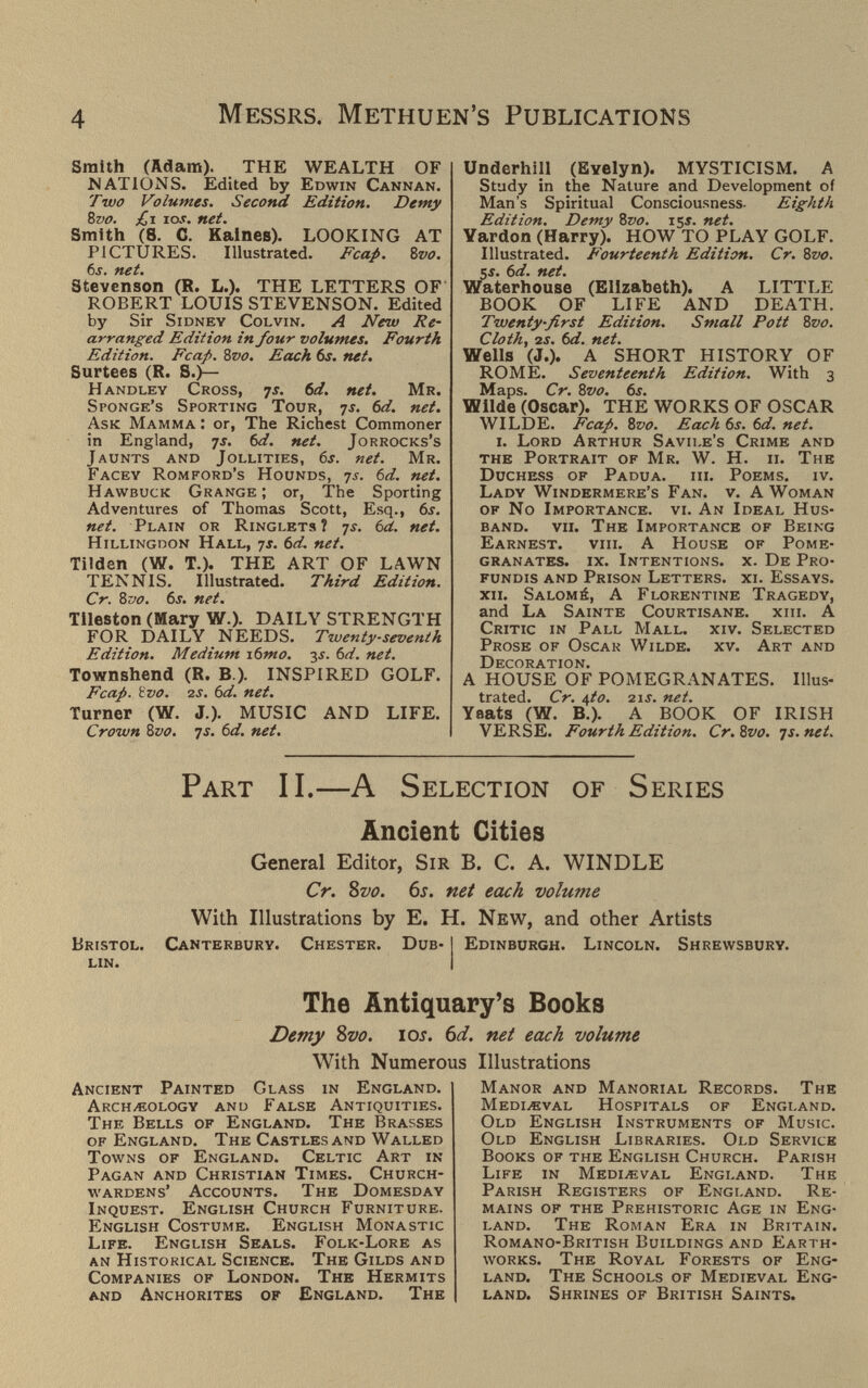 4 Messrs. Methuen's Publications Smith (Adara). THE WEALTH OF NATIONS. Edited by Edwin Cannan. Two Volumes. Second Edition. Demy Zvo. £i tos. net. Smith (8. C. Kalnes). LOOKING AT PICTURES. Illustrated. Fcap. bvo. 6s. net. Stevenson (R. L.). THE LETTERS OF ROBERT LOUIS STEVENSON. Edited by Sir Sidney Colvin. A New Re¬ arranged Edition in four volumes. Fourth Edition. Fcap. 8vo. Each 6s. net. Surtees (R. S.)— Handley Cross, js. 6d. net. Mr. Sponge's Sporting Tour, yj. bd. net. Ask Mamma : or. The Richest Commoner in England, ^s. bd. net. Jorrocks's Jaunts and Jollities, 6j. net. Mr. Facey Romford's Hounds, ts. bd. net. Hawbuck Grange ; or, The Sporting Adventures of Thomas Scott, Esq., 6j. net. Plain or Ringlets? 7^. bd. net. Hillingdon Hall, 7j. bd. net. Tilden (W. T.). THE ART OF LAWN TENNIS. Illustrated. Third Edition. Cr. Zvo. bs. net. Tileston (Mary W.). DAILY STRENGTH FOR DAILY NEEDS. Twenty-seventh Edition. Medium xbmo. y. bd. net. Townshend (R. В.). INSPIRED GOLF. Fcap. ivo. 2J. bd. net. Turner (W. J.). MUSIC AND LIFE. Crown évo. js. bd. net. Underbill (Evelyn). MYSTICISM. A Study in the Nature and Development of Man's Spiritual Consciousness. Eighth Edition. Demy Zvo. 15*. net. Yardon (Harry). HOW TO PLAY GOLF. Illustrated. Fourteenth Edition. Cr. 8vo. 5s. bd. net. Waterhouse (Elizabeth). A LITTLE BOOK OF LIFE AND DEATH. Twenty-first Edition. Small Pott Zvo. Cloth, 2s. bd. net. Wells (J.). A SHORT HISTORY OF ROME. Seventeenth Edition, With 3 Maps. Cr. bvo. 6i. Wilde (Oscar). THE WORKS OF OSCAR WILDE. Fcap. 8vo. Each bs. bd. net. i. Lord Arthur Savii.e's Crime and the Portrait of Mr. W. H. ii. The Duchess of Padua, hi. Poems, iv. Lady Windermere's Fan. v. A Woman of No Importance, vi. An Ideal Hus¬ band. vii. The Importance of Being Earnest, viii. A House of Pome¬ granates. ix. Intentions, x. De Pro¬ fundis and Prison Letters, xi. Essays. xii. Salomé, A Florentine Tragedy, and La Sainte Courtisane, xiii. A Critic in Pall Mall. xiv. Selected Prose of Oscar Wilde, xv. Art and Decoration. A HOUSE OF POMEGRANATES. Illus¬ trated. Cr. ifto. 21J. net. Yeats (W. В.). A BOOK OF IRISH VERSE. Fourth Edition. Cr.Svo. js.net. Part II.—A Selection of Series Ancient Cities General Editor, Sir B. C. A. WINDLE Cr. Svo. 6s. net each volume With Illustrations by E. H. New, and other Artists Bristol. Canterbury. Chester. Dub- I Edinburgh. Lincoln. Shrewsbury. lin. 1 The Antiquary's Books Demy 8vo. los. 6d. net each volume With Numerous Illustrations Ancient Painted Glass in England. Archeology anu False Antiquities. The Bells of England. The Brasses of England. The Castles and Walled Towns of England. Celtic Art in Pagan and Christian Times. Church¬ wardens' Accounts. The Domesday Inquest. English Church Furniture. English Costume. English Monastic Life. English Seals. Folk-Lore as an Historical Science. The Gilds and Companies of London. The Hermits and Anchorites of England. The Manor and Manorial Records. The mediжval Hospitals of England. Old English Instruments of Music. Old English Libraries. Old Service Books of the English Church. Parish Life in Medieval England. The Parish Registers of England. Re¬ mains of the Prehistoric Age in Eng¬ land. The Roman Era in Britain. Romano-British Buildings and Earth¬ works. The Royal Forests of Eng¬ land. The Schools of Medieval Eng¬ land. Shrines of British Saints.