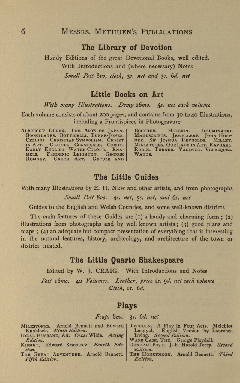 б Messrs. Methuen's Publications The Library of Devotion Hjwndy Editions of the great Devotional Books, well edited. With Introductions and (where necessary) Notes Small Pott 8vo, cloth, 35. net and 3^. bd. net Little Books on Art With many Illustrations, Demy \6mo, ¡s. net each volume Each volume consists of about 200 pages, and contains from 30 to 40 Illustrations, including a Frontispiece in Photogravure Albrecht Dörer. The Arts of Japan. Bookplates. Botticelli. Burne-Jones. Cellini. Christian Symbolism. Christ in Art. Claude. Constable. Corot. Early English Water-Colour. Ena¬ mels. Frederic Leighton. George Romney. Greek Art. Greuze and Boucher. Holbein. Illuminated Manuscripts. Jewellery. John Hopp- ner. Sir Joshua Reynolds. Millet. Miniatures. Our Lady in Art. Raphael. Rodin. Turner. Vandyck. Velazquez. Watts. The Little Guides With many Illustrations by E. II. New and other artists, and from photographs Small Pott Svo. 4J. net, 5j. net, and 6s. net Guides to the English and Welsh Counties, and some well-known districts The main features of these Guides are (i) a handy and charming form ; (2) illustrations from photographs and by well-known artists ; (3) good plans and maps ; (4) an adequate but compact presentation of everything that is interesting in the natural features, history, archeeology, and architecture of the town or district treated. The Little Quarto Shakespeare Edited by W. J. CRAIG. With Introductions and Notes Pott i6mo. 40 Volumes. Leather, price li. Qí/. net ecu h volume Cloth^ I J. td. Plays Fcap. Svo. 3J. 6d. tut Milestones. Arnold Bennett and Edward Knoblock. Ninth Edition. Ideal Husband, An. Oscar Wilde. Acting Edition. Kismet. Edward Knoblock. Fourth Edi¬ tion. The Great Adventure. Arnold Bennett. Fifth Edition. Typhoon. A Play in Four Acts. Melchior Lengyel. English Version by Laurence Irving. Second Edition. Ware Case, The. George Pleydell. GenkralPost. J. E. Harold Terry. Second Edition. The Honeymoon. Arnold Bennett. Third Edit ioti.