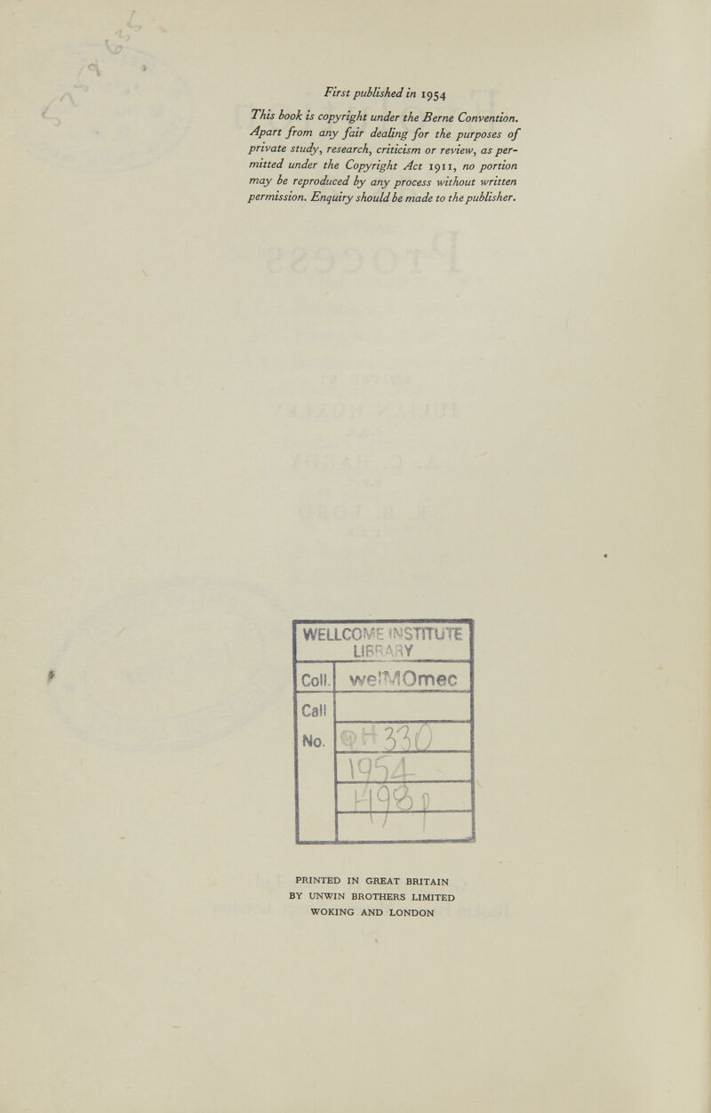 First published in 1954 This hook is copyright under the Berne Convention. Apart from any fair dealing for the purposes of private study, research, criticism or review, as per mitted under the Copyright Act 19x1, no portion may be reproduced by any process without written permission. Enquiry should be made to the publisher. WELLCOME iNSUTUÏH LIBRARY Coll. weîMOmec Call No. - W; H<p) 0 Í — J PRINTED IN GREAT BRITAIN BY UNWIN BROTHERS LIMITED WOKING AND LONDON