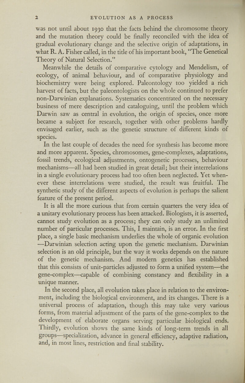 was not until about 1930 that the facts behind the chromosome theory and the mutation theory could be finally reconciled with the idea of gradual evolutionary change and the selective origin of adaptations, in what R. A. Fisher called, in the title of his important book, The Genetical Theory of Natural Selection. Meanwhile the details of comparative cytology and Mendelism, of ecology, of animal behaviour, and of comparative physiology and biochemistry were being explored. Paleontology too yielded a rich harvest of facts, but the paleontologists on the whole continued to prefer non-Darwinian explanations. Systematics concentrated on the necessary business of mere description and cataloguing, until the problem which Darwin saw as central in evolution, the origin of species, once more became a subject for research, together with other problems hardly envisaged earlier, such as the genetic structure of different kinds of species. In the last couple of decades the need for synthesis has become more and more apparent. Species, chromosomes, gene-complexes, adaptations, fossil trends, ecological adjustments, ontogenetic processes, behaviour mechanisms—all had been studied in great detail ; but their interrelations in a single evolutionary process had too often been neglected. Yet when ever these interrelations were studied, the result was fruitful. The synthetic study of the different aspects of evolution is perhaps the salient feature of the present period. It is all the more curious that from certain quarters the very idea of a unitary evolutionary process has been attacked. Biologists, it is asserted, cannot study evolution as a process; they can only study an unlimited number of particular processes. This, I maintain, is an error. In the first place, a single basic mechanism underlies the whole of organic evolution —Darwinian selection acting upon the genetic mechanism. Darwinian selection is an old principle, but the way it works depends on the nature of the genetic mechanism. And modern genetics has established that this consists of unit-particles adjusted to form a unified system—the gene-complex—capable of combining constancy and flexibility in a unique manner. In the second place, all evolution takes place in relation to the environ ment, including the biological environment, and its changes. There is a universal process of adaptation, though this may take very various forms, from material adjustment of the parts of the gene-complex to the development of elaborate organs serving particular biological ends. Thirdly, evolution shows the same kinds of long-term trends in all groups—specialization, advance in general efficiency, adaptive radiation, and, in most lines, restriction and final stability.