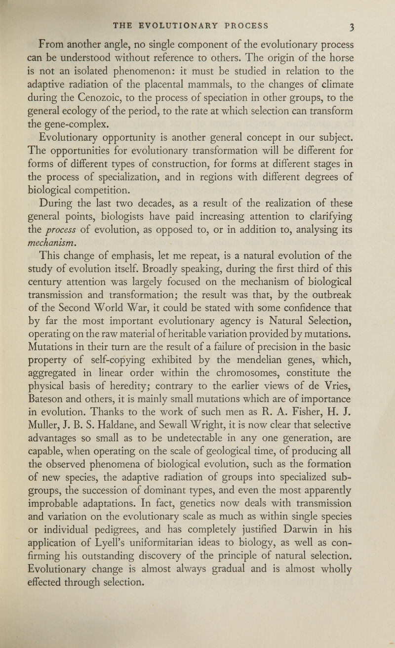 From another angle, no single component of the evolutionary process can be understood without reference to others. The origin of the horse is not an isolated phenomenon: it must be studied in relation to the adaptive radiation of the placental mammals, to the changes of climate during the Cenozoic, to the process of speciation in other groups, to the general ecology of the period, to the rate at which selection can transform the gene-complex. Evolutionary opportunity is another general concept in our subject. The opportunities for evolutionary transformation will be different for forms of different types of construction, for forms at different stages in the process of specialization, and in regions with different degrees of biological competition. During the last two decades, as a result of the realization of these general points, biologists have paid increasing attention to clarifying the process of evolution, as opposed to, or in addition to, analysing its mechanism. This change of emphasis, let me repeat, is a natural evolution of the study of evolution itself. Broadly speaking, during the first third of this century attention was largely focused on the mechanism of biological transmission and transformation; the result was that, by the outbreak of the Second World War, it could be stated with some confidence that by far the most important evolutionary agency is Natural Selection, operating on the raw material of heritable variation provided by mutations. Mutations in their turn are the result of a failure of precision in the basic property of self-copying exhibited by the mendelian genes, which, aggregated in linear order within the chromosomes, constitute the physical basis of heredity; contrary to the earlier views of de Vries, Bateson and others, it is mainly small mutations which are of importance in evolution. Thanks to the work of such men as R. A. Fisher, H. J. Muller, J. B. S. Haldane, and Sewall Wright, it is now clear that selective advantages so small as to be undetectable in any one generation, are capable, when operating on the scale of geological time, of producing all the observed phenomena of biological evolution, such as the formation of new species, the adaptive radiation of groups into specialized sub groups, the succession of dominant types, and even the most apparently improbable adaptations. In fact, genetics now deals with transmission and variation on the evolutionary scale as much as within single species or individual pedigrees, and has completely justified Darwin in his application of Lyell's uniformitarian ideas to biology, as well as con firming his outstanding discovery of the principle of natural selection. Evolutionary change is almost always gradual and is almost wholly effected through selection.