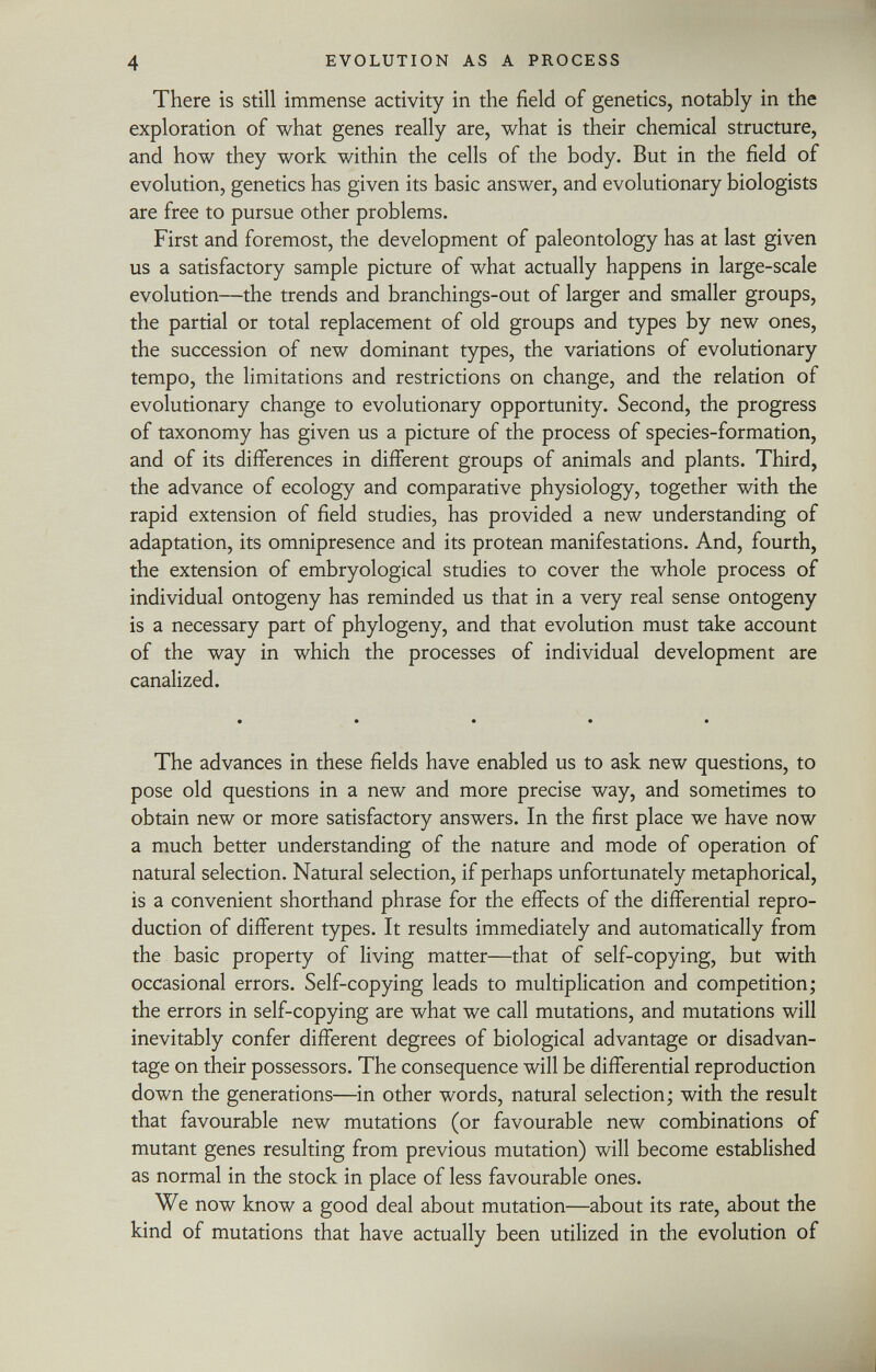 There is still immense activity in the field of genetics, notably in the exploration of what genes really are, what is their chemical structure, and how they work within the cells of the body. But in the field of evolution, genetics has given its basic answer, and evolutionary biologists are free to pursue other problems. First and foremost, the development of paleontology has at last given us a satisfactory sample picture of what actually happens in large-scale evolution—the trends and branchings-out of larger and smaller groups, the partial or total replacement of old groups and types by new ones, the succession of new dominant types, the variations of evolutionary tempo, the limitations and restrictions on change, and the relation of evolutionary change to evolutionary opportunity. Second, the progress of taxonomy has given us a picture of the process of species-formation, and of its differences in different groups of animals and plants. Third, the advance of ecology and comparative physiology, together with the rapid extension of field studies, has provided a new understanding of adaptation, its omnipresence and its protean manifestations. And, fourth, the extension of embryological studies to cover the whole process of individual ontogeny has reminded us that in a very real sense ontogeny is a necessary part of phylogeny, and that evolution must take account of the way in which the processes of individual development are canalized. The advances in these fields have enabled us to ask new questions, to pose old questions in a new and more precise way, and sometimes to obtain new or more satisfactory answers. In the first place we have now a much better understanding of the nature and mode of operation of natural selection. Natural selection, if perhaps unfortunately metaphorical, is a convenient shorthand phrase for the effects of the differential repro duction of different types. It results immediately and automatically from the basic property of living matter—that of self-copying, but with occasional errors. Self-copying leads to multiplication and competition; the errors in self-copying are what we call mutations, and mutations will inevitably confer different degrees of biological advantage or disadvan tage on their possessors. The consequence will be differential reproduction down the generations—in other words, natural selection; with the result that favourable new mutations (or favourable new combinations of mutant genes resulting from previous mutation) will become established as normal in the stock in place of less favourable ones. We now know a good deal about mutation—about its rate, about the kind of mutations that have actually been utilized in the evolution of