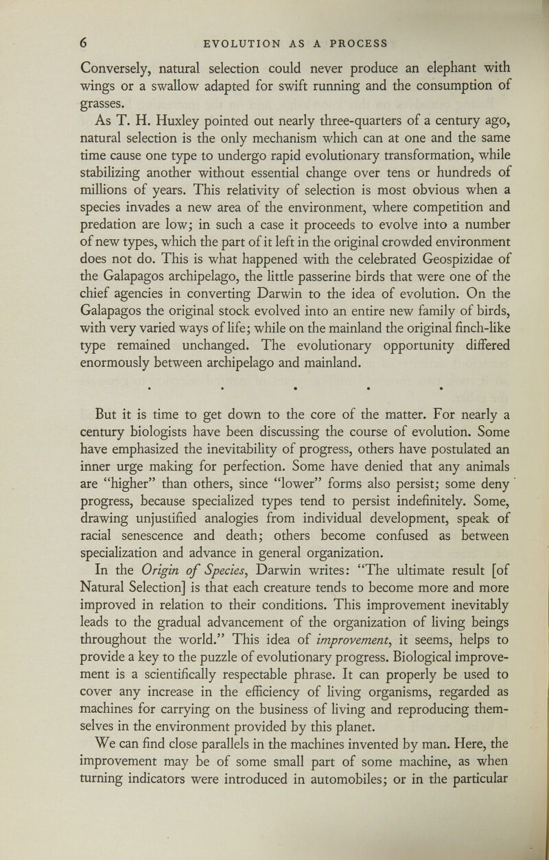 Conversely, natural selection could never produce an elephant with wings or a swallow adapted for swift running and the consumption of grasses. As T. H. Huxley pointed out nearly three-quarters of a century ago, natural selection is the only mechanism which can at one and the same time cause one type to undergo rapid evolutionary transformation, while stabilizing another without essential change over tens or hundreds of millions of years. This relativity of selection is most obvious when a species invades a new area of the environment, where competition and prédation are low; in such a case it proceeds to evolve into a number of new types, which the part of it left in the original crowded environment does not do. This is what happened with the celebrated Geospizidae of the Galapagos archipelago, the little passerine birds that were one of the chief agencies in converting Darwin to the idea of evolution. On the Galapagos the original stock evolved into an entire new family of birds, with very varied ways of life; while on the mainland the original finch-like type remained unchanged. The evolutionary opportunity differed enormously between archipelago and mainland. • • • • • But it is time to get down to the core of the matter. For nearly a century biologists have been discussing the course of evolution. Some have emphasized the inevitability of progress, others have postulated an inner urge making for perfection. Some have denied that any animals are higher than others, since lower forms also persist; some deny progress, because specialized types tend to persist indefinitely. Some, drawing unjustified analogies from individual development, speak of racial senescence and death; others become confused as between specialization and advance in general organization. In the Origin of Species , Darwin writes: The ultimate result [of Natural Selection] is that each creature tends to become more and more improved in relation to their conditions. This improvement inevitably leads to the gradual advancement of the organization of living beings throughout the world. This idea of improvement , it seems, helps to provide a key to the puzzle of evolutionary progress. Biological improve ment is a scientifically respectable phrase. It can properly be used to cover any increase in the efficiency of living organisms, regarded as machines for carrying on the business of living and reproducing them selves in the environment provided by this planet. We can find close parallels in the machines invented by man. Here, the improvement may be of some small part of some machine, as when turning indicators were introduced in automobiles; or in the particular