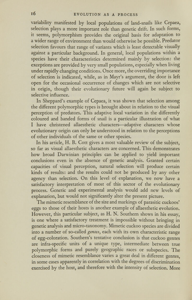 variability manifested by local populations of land-snails like Cepaea, selection plays a more important role than genetic drift. In such forms, it seems, polymorphism provides the original basis for adaptation to a wider range of environment than would otherwise be possible. Predator selection favours that range of variants which is least detectable visually against a particular background. In general, local populations within a species have their characteristics determined mainly by selection: the exceptions are provided by very small populations, especially when living under rapidly changing conditions. Once more, the overriding importance of selection is indicated, while, as in Mayr's argument, the door is left open for the occasional occurrence of changes which are not selective in origin, though their evolutionary future will again be subject to selective influence. In Sheppard's example of Cepaea, it was shown that selection among the different polymorphic types is brought about in relation to the visual perception of predators. This adaptive local variation in the differently coloured and banded forms of snail is a particular illustration of what I have christened allaesthetic characters—adaptive characters whose evolutionary origin can only be understood in relation to the perceptions of other individuals of the same or other species. In his article, H. B. Cott gives a most valuable review of the subject, so far as visual allaesthetic characters are concerned. This demonstrates how broad Darwinian principles can be applied to yield important conclusions even in the absence of genetic analysis. Granted certain capacities of visual perception, natural selection will produce certain kinds of results: and the results could not be produced by any other agency than selection. On this level of explanation, we now have a satisfactory interpretation of most of this sector of the evolutionary process. Genetic and experimental analysis would add new levels of explanation, but would not significantly alter the present picture. The mimetic resemblance of the size and markings of parasitic cuckoos' eggs to those of their hosts is another example of allaesthetic evolution. However, this particular subject, as H. N. Southern shows in his essay, is one where a satisfactory treatment is impossible without bringing in genetic analysis and micro-taxonomy. Mimetic cuckoo species are divided into a number of so-called gentes , each with its own characteristic range of egg-coloration. Southern's tentative conclusion is that cuckoo gentes are infra-specific units of a unique type, intermediate between true polymorphic forms and purely geographic races or subspecies. The closeness of mimetic resemblance varies a great deal in different gentes, in some cases apparently in correlation with the degrees of discrimination exercised by the host, and therefore with the intensity of selection. More