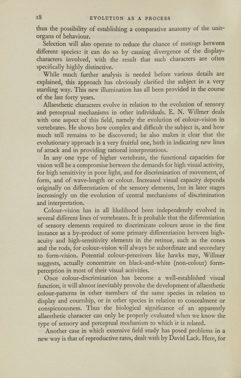 thus the possibility of establishing a comparative anatomy of the unit- organs of behaviour. Selection will also operate to reduce the chance of matings between different species: it can do so by causing divergence of the display- characters involved, with the result that such characters are often specifically highly distinctive. While much further analysis is needed before various details are explained, this approach has obviously clarified the subject in a very startling way. This new illumination has all been provided in the course of the last forty years. Allaesthetic characters evolve in relation to the evolution of sensory and perceptual mechanisms in other individuals. E. N. Willmer deals with one aspect of this field, namely the evolution of colour-vision in vertebrates. He shows how complex and difficult the subject is, and how much still remains to be discovered; he also makes it clear that the evolutionary approach is a very fruitful one, both in indicating new lines of attack and in providing rational interpretations. In any one type of higher vertebrate, the functional capacities for vision will be a compromise between the demands for high visual activity, for high sensitivity in poor light, and for discrimination of movement, of form, and of wave-length or colour. Increased visual capacity depends originally on differentiation of the sensory elements, but in later stages increasingly on the evolution of central mechanisms of discrimination and interpretation. Colour-vision has in all likelihood been independently evolved in several different lines of vertebrates. It is probable that the differentiation of sensory elements required to discriminate colours arose in the first instance as a by-product of some primary differentiation between high- acuity and high-sensitivity elements in the retinue, such as the cones and the rods, for colour-vision will always be subordinate and secondary to form-vision. Potential colour-perceivers like hawks may, Willmer suggests, actually concentrate on black-and-white (non-colour) form- perception in most of their visual activities. Once colour-discrimination has become a well-established visual function, it will almost inevitably provoke the development of allaesthetic colour-patterns in other members of the same species in relation to display and courtship, or in other species in relation to concealment or conspicuousness. Thus the biological significance of an apparently allaesthetic character can only be properly evaluated when we know the type of sensory and perceptual mechanism to which it is related. Another case in which extensive field study has posed problems in a new way is that of reproductive rates, dealt with by David Lack. Here, for