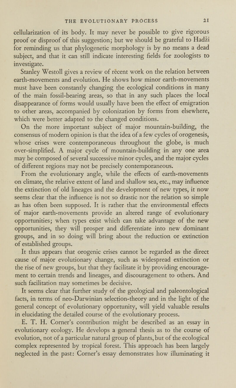 cellularization of its body. It may never be possible to give rigorous proof or disproof of this suggestion; but we should be grateful to Hadzi for reminding us that phylogenetic morphology is by no means a dead subject, and that it can still indicate interesting fields for zoologists to investigate. Stanley Westoll gives a review of recent work on the relation between earth-movements and evolution. He shows how minor earth-movements must have been constantly changing the ecological conditions in many of the main fossil-bearing areas, so that in any such places the local disappearance of forms would usually have been the effect of emigration to other areas, accompanied by colonization by forms from elsewhere, which were better adapted to the changed conditions. On the more important subject of major mountain-building, the consensus of modern opinion is that the idea of a few cycles of orogenesis, whose crises were contemporaneous throughout the globe, is much over-simplified. A major cycle of mountain-building in any one area may be composed of several successive minor cycles, and the major cycles of different regions may not be precisely contemporaneous. From the evolutionary angle, while the effects of earth-movements on climate, the relative extent of land and shallow sea, etc., may influence the extinction of old lineages and the development of new types, it now seems clear that the influence is not so drastic nor the relation so simple as has often been supposed. It is rather that the environmental effects of major earth-movements provide an altered range of evolutionary opportunities; when types exist which can take advantage of the new opportunities, they will prosper and differentiate into new dominant groups, and in so doing will bring about the reduction or extinction of established groups. It thus appears that orogenic crises cannot be regarded as the direct cause of major evolutionary change, such as widespread extinction or the rise of new groups, but that they facilitate it by providing encourage ment to certain trends and lineages, and discouragement to others. And such facilitation may sometimes be decisive. It seems clear that further study of the geological and paleontological facts, in terms of neo-Darwinian selection-theory and in the light of the general concept of evolutionary opportunity, will yield valuable results in elucidating the detailed course of the evolutionary process. E. T. H. Corner's contribution might be described as an essay in evolutionary ecology. He develops a general thesis as to the course of evolution, not of a particular natural group of plants, but of the ecological complex represented by tropical forest. This approach has been largely neglected in the past: Corner's essay demonstrates how illuminating it