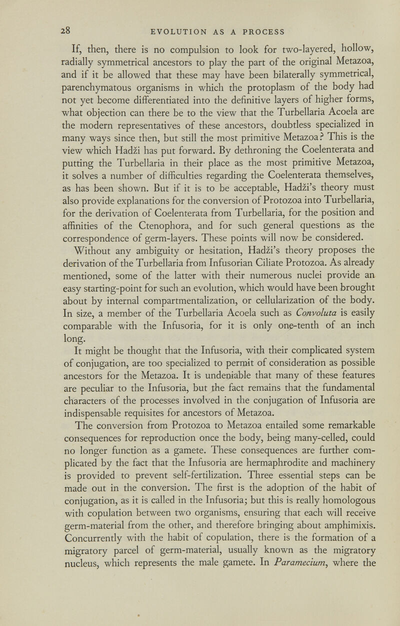 If, then, there is no compulsion to look for two-layered, hollow, radially symmetrical ancestors to play the part of the original Metazoa, and if it be allowed that these may have been bilaterally symmetrical, parenchymatous organisms in which the protoplasm of the body had not yet become differentiated into the definitive layers of higher forms, what objection can there be to the view that the Turbellaria Acoela are the modern representatives of these ancestors, doubtless specialized in many ways since then, but still the most primitive Metazoa? This is the view which Hadzi has put forward. By dethroning the Coelenterata and putting the Turbellaria in their place as the most primitive Metazoa, it solves a number of difficulties regarding the Coelenterata themselves, as has been shown. But if it is to be acceptable, Hadzi's theory must also provide explanations for the conversion of Protozoa into Turbellaria, for the derivation of Coelenterata from Turbellaria, for the position and affinities of the Ctenophora, and for such general questions as the correspondence of germ-layers. These points will now be considered. Without any ambiguity or hesitation, Hadzi's theory proposes the derivation of the Turbellaria from Infusorian Ciliate Protozoa. As already mentioned, some of the latter with their numerous nuclei provide an easy starting-point for such an evolution, which would have been brought about by internal compartmentalization, or cellularization of the body. In size, a member of the Turbellaria Acoela such as Convoluta is easily comparable with the Infusoria, for it is only one-tenth of an inch long. It might be thought that the Infusoria, with their complicated system of conjugation, are too specialized to permit of consideration as possible ancestors for the Metazoa. It is undeniable that many of these features are peculiar to the Infusoria, but the fact remains that the fundamental characters of the processes involved in the conjugation of Infusoria are indispensable requisites for ancestors of Metazoa. The conversion from Protozoa to Metazoa entailed some remarkable consequences for reproduction once the body, being many-celled, could no longer function as a gamete. These consequences are further com plicated by the fact that the Infusoria are hermaphrodite and machinery is provided to prevent self-fertilization. Three essential steps can be made out in the conversion. The first is the adoption of the habit of conjugation, as it is called in the Infusoria; but this is really homologous with copulation between two organisms, ensuring that each will receive germ-material from the other, and therefore bringing about amphimixis. Concurrently with the habit of copulation, there is the formation of a migratory parcel of germ-material, usually known as the migratory nucleus, which represents the male gamete. In Paramecium , where the