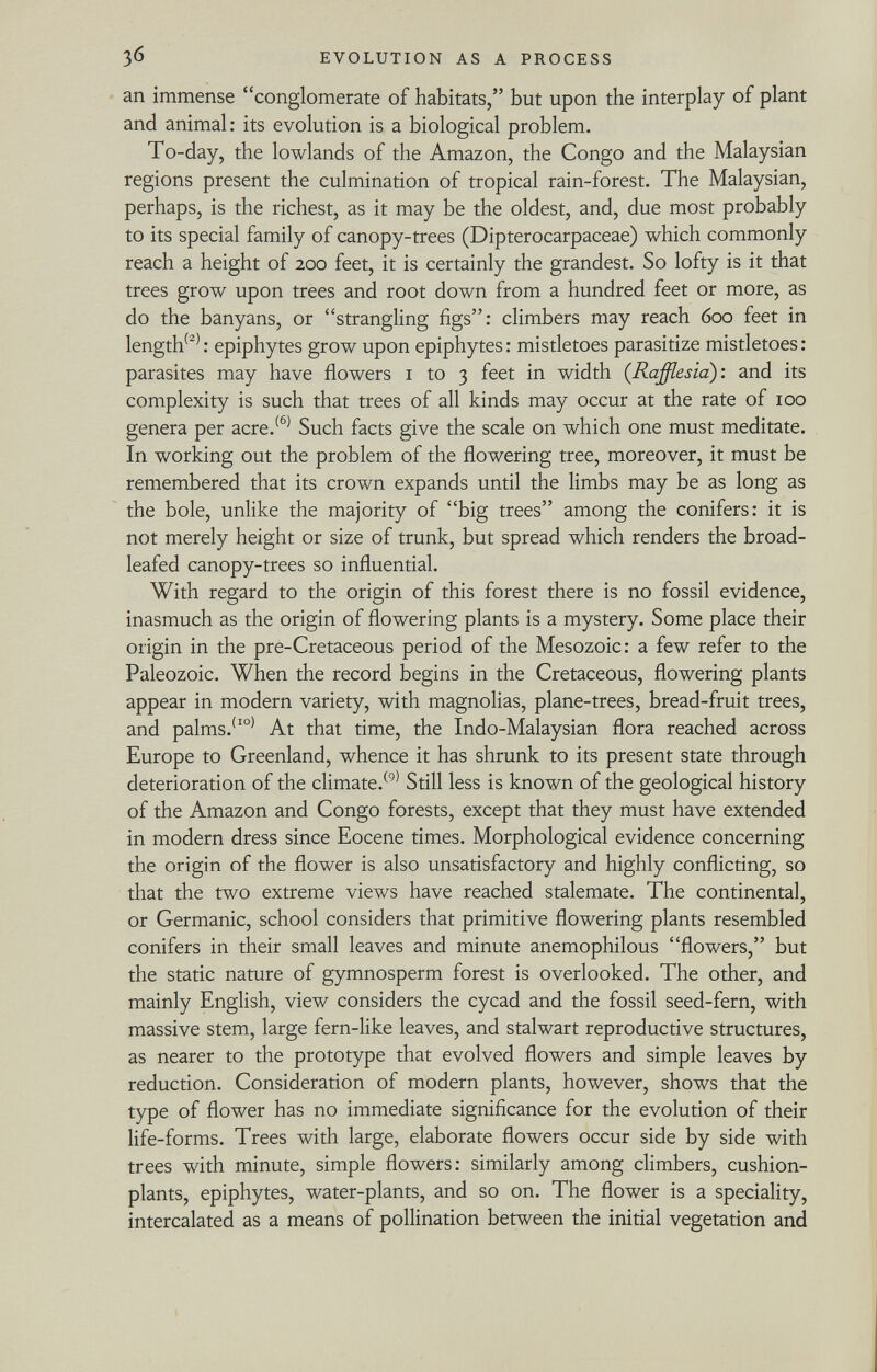 an immense conglomerate of habitats, but upon the interplay of plant and animal: its evolution is a biological problem. To-day, the lowlands of the Amazon, the Congo and the Malaysian regions present the culmination of tropical rain-forest. The Malaysian, perhaps, is the richest, as it may be the oldest, and, due most probably to its special family of canopy-trees (Dipterocarpaceae) which commonly reach a height of 200 feet, it is certainly the grandest. So lofty is it that trees grow upon trees and root down from a hundred feet or more, as do the banyans, or strangling figs: climbers may reach 600 feet in length (2) : epiphytes grow upon epiphytes : mistletoes parasitize mistletoes : parasites may have flowers 1 to 3 feet in width ( Rafflesia ): and its complexity is such that trees of all kinds may occur at the rate of 100 genera per acre. (6) Such facts give the scale on which one must meditate. In working out the problem of the flowering tree, moreover, it must be remembered that its crown expands until the limbs may be as long as the bole, unlike the majority of big trees among the conifers: it is not merely height or size of trunk, but spread which renders the broad- leafed canopy-trees so influential. With regard to the origin of this forest there is no fossil evidence, inasmuch as the origin of flowering plants is a mystery. Some place their origin in the pre-Cretaceous period of the Mesozoic: a few refer to the Paleozoic. When the record begins in the Cretaceous, flowering plants appear in modern variety, with magnolias, plane-trees, bread-fruit trees, and palms.' I0) At that time, the Indo-Malaysian flora reached across Europe to Greenland, whence it has shrunk to its present state through deterioration of the climate. (9) Still less is known of the geological history of the Amazon and Congo forests, except that they must have extended in modern dress since Eocene times. Morphological evidence concerning the origin of the flower is also unsatisfactory and highly conflicting, so that the two extreme views have reached stalemate. The continental, or Germanic, school considers that primitive flowering plants resembled conifers in their small leaves and minute anemophilous flowers, but the static nature of gymnosperm forest is overlooked. The other, and mainly English, view considers the cycad and the fossil seed-fern, with massive stem, large fern-like leaves, and stalwart reproductive structures, as nearer to the prototype that evolved flowers and simple leaves by reduction. Consideration of modern plants, however, shows that the type of flower has no immediate significance for the evolution of their life-forms. Trees with large, elaborate flowers occur side by side with trees with minute, simple flowers: similarly among climbers, cushion- plants, epiphytes, water-plants, and so on. The flower is a speciality, intercalated as a means of pollination between the initial vegetation and
