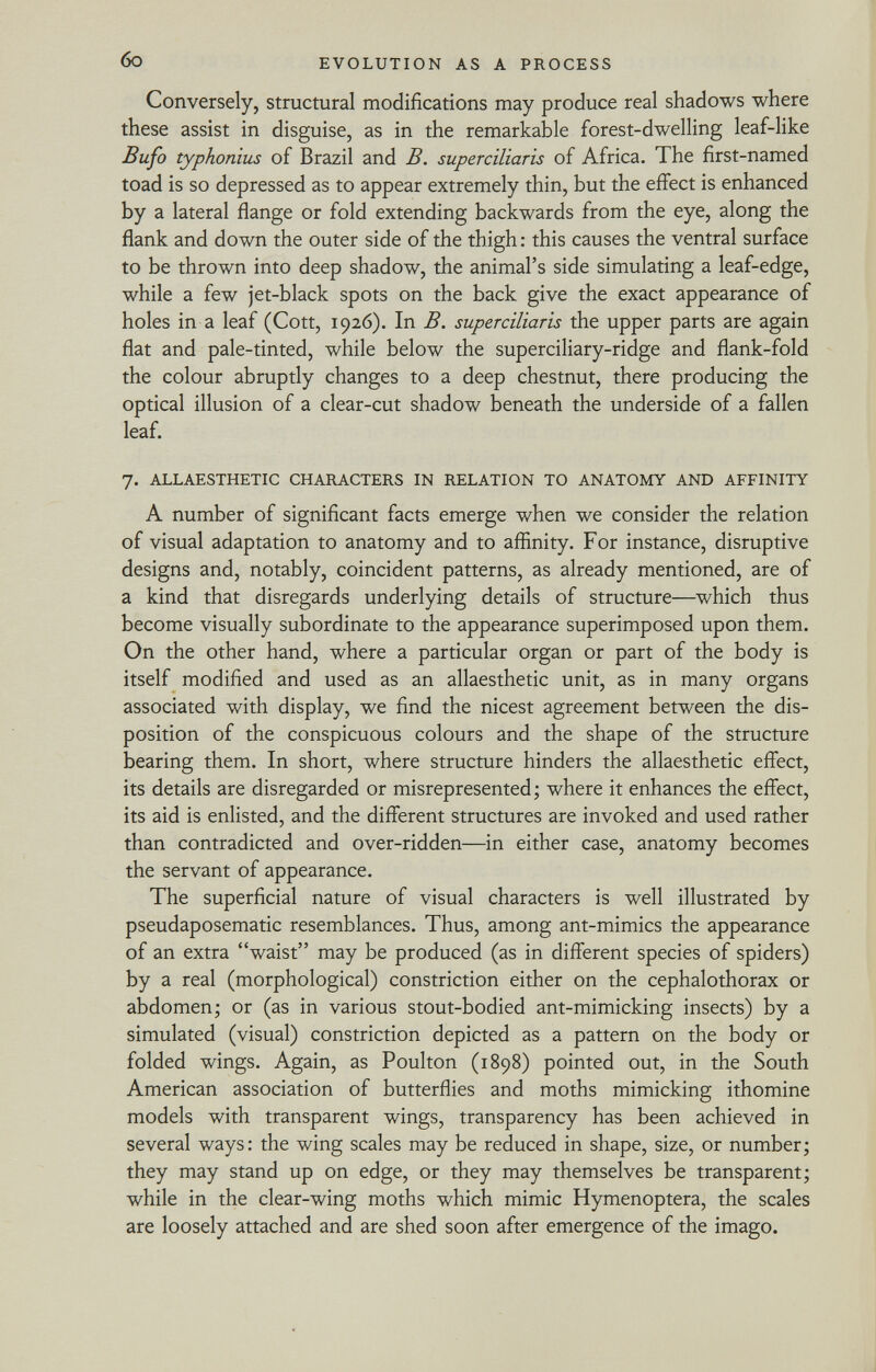 Conversely, structural modifications may produce real shadows where these assist in disguise, as in the remarkable forest-dwelling leaf-like Bufo typhonius of Brazil and B. superciliaris of Africa. The first-named toad is so depressed as to appear extremely thin, but the effect is enhanced by a lateral flange or fold extending backwards from the eye, along the flank and down the outer side of the thigh : this causes the ventral surface to be thrown into deep shadow, the animal's side simulating a leaf-edge, while a few jet-black spots on the back give the exact appearance of holes in a leaf (Cott, 1926). In B. superciliaris the upper parts are again flat and pale-tinted, while below the superciliary-ridge and flank-fold the colour abruptly changes to a deep chestnut, there producing the optical illusion of a clear-cut shadow beneath the underside of a fallen leaf. 7. allaesthetic characters in relation to anatomy and affinity A number of significant facts emerge when we consider the relation of visual adaptation to anatomy and to affinity. For instance, disruptive designs and, notably, coincident patterns, as already mentioned, are of a kind that disregards underlying details of structure—which thus become visually subordinate to the appearance superimposed upon them. On the other hand, where a particular organ or part of the body is itself modified and used as an allaesthetic unit, as in many organs associated with display, we find the nicest agreement between the dis position of the conspicuous colours and the shape of the structure bearing them. In short, where structure hinders the allaesthetic effect, its details are disregarded or misrepresented; where it enhances the effect, its aid is enlisted, and the different structures are invoked and used rather than contradicted and over-ridden—in either case, anatomy becomes the servant of appearance. The superficial nature of visual characters is well illustrated by pseudaposematic resemblances. Thus, among ant-mimics the appearance of an extra waist may be produced (as in different species of spiders) by a real (morphological) constriction either on the céphalothorax or abdomen; or (as in various stout-bodied ant-mimicking insects) by a simulated (visual) constriction depicted as a pattern on the body or folded wings. Again, as Poulton (1898) pointed out, in the South American association of butterflies and moths mimicking ithomine models with transparent wings, transparency has been achieved in several ways: the wing scales may be reduced in shape, size, or number; they may stand up on edge, or they may themselves be transparent; while in the clear-wing moths which mimic Hymenoptera, the scales are loosely attached and are shed soon after emergence of the imago.