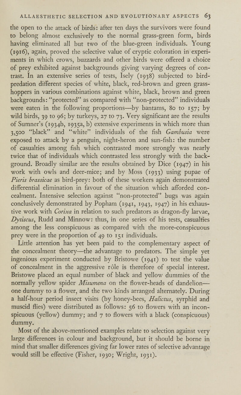 the open to the attack of birds : after ten days the survivors were found to belong almost exclusively to the normal grass-green form, birds having eliminated all but two of the blue-green individuals. Young (1916), again, proved the selective value of cryptic coloration in experi ments in which crows, buzzards and other birds were offered a choice of prey exhibited against backgrounds giving varying degrees of con trast. In an extensive series of tests, Isely (1938) subjected to bird- predation different species of white, black, red-brown and green grass hoppers in various combinations against white, black, brown and green backgrounds: protected as compared with non-protected individuals were eaten in the following proportions—by bantams, 80 to 157; by wild birds, 39 to 96; by turkeys, 27 to 73. Very significant are the results of Sumner's (1934b, 1935a, b) extensive experiments in which more than 3,500 black and white individuals of the fish Gambusia were exposed to attack by a penguin, night-heron and sun-fish: the number of casualties among fish which contrasted more strongly was nearly twice that of individuals which contrasted less strongly with the back ground. Broadly similar are the results obtained by Dice (1947) in his work with owls and deer-mice; and by Moss (1933) using pupae of Pieris brassicae as bird-prey: both of these workers again demonstrated differential elimination in favour of the situation which afforded con cealment. Intensive selection against non-protected bugs was again conclusively demonstrated by Popham (1941, 1943, 1947) in his exhaus tive work with Corixa in relation to such predators as dragon-fly larvae, Dytiscus , Rudd and Minnow: thus, in one series of his tests, casualties among the less conspicuous as compared with the more-conspicuous prey were in the proportion of 49 to 151 individuals. Little attention has yet been paid to the complementary aspect of the concealment theory—the advantage to predators. The simple yet ingenious experiment conducted by Bristowe (1941) to test the value of concealment in the aggressive rôle is therefore of special interest. Bristowe placed an equal number of black and yellow dummies of the normally yellow spider Misumena on the flower-heads of dandelion— one dummy to a flower, and the two kinds arranged alternately. During a half-hour period insect visits (by honey-bees, Halictus , syrphid and muscid flies) were distributed as follows: 56 to flowers with an incon spicuous (yellow) dummy; and 7 to flowers with a black (conspicuous) dummy. Most of the above-mentioned examples relate to selection against very large differences in colour and background, but it should be borne in mind that smaller differences giving far lower rates of selective advantage would still be effective (Fisher, 1930; Wright, 1931).