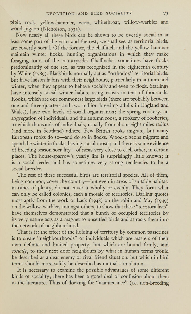 pipit, rook, yellow-hammer, wren, whitethroat, willow-warbler and wood-pigeon (Nicholson, 1932). Now nearly all these birds can be shown to be overtly social in at least some part of the year; and the rest, we shall see, as territorial birds, are covertly social. Of the former, the chaffinch and the yellow-hammer maintain winter flocks, hunting organizations in which they make foraging tours of the countryside. Chaffinches sometimes have flocks predominantly of one sex, as was recognized in the eighteenth century by White (1789). Blackbirds normally act as orthodox territorial birds, but have liaison habits with their neighbours, particularly in autumn and winter, when they appear to behave socially and even to flock. Starlings have intensely social winter habits, using roosts in tens of thousands. Rooks, which are our commonest large birds (there are probably between one and three-quarters and two million breeding adults in England and Wales), have two levels of social organization; the spring rookery, an aggregation of individuals, and the autumn roost, a rookery of rookeries, to which thousands of individuals, usually from about eight miles radius (and more in Scotland) adhere. Few British rooks migrate, but many European rooks do so—and do so in flocks. Wood-pigeons migrate and spend the winter in flocks, having social roosts; and there is some evidence of breeding season sociality—of nests very close to each other, in certain places. The house-sparrow's yearly life is surprisingly little known; it is a social feeder and has sometimes very strong tendencies to be a social breeder. The rest of these successful birds are territorial species. All of them, being common, cover the country—but even in areas of suitable habitat, in times of plenty, do not cover it wholly or evenly. They form what can only be called colonies, each a mosaic of territories. Darling quotes most aptly from the work of Lack (1948) on the robin and May (1949) on the willow-warbler, amongst others, to show that these territorialists have themselves demonstrated that a bunch of occupied territories by its very nature acts as a magnet to unsettled birds and attracts them into the network of neighbourhood. That is it: the effect of the holding of territory by common passerines is to create neighbourhoods of individuals which are masters of their own definite and limited property, but which are bound firmly, and socially , to their next door neighbours by what in human terms would be described as a dear enemy or rival friend situation, but which in bird terms should more safely be described as mutual stimulation. It is necessary to examine the possible advantages of some different kinds of sociality; there has been a good deal of confusion about them in the literature. Thus of flocking for maintenance (i.e. non-breeding