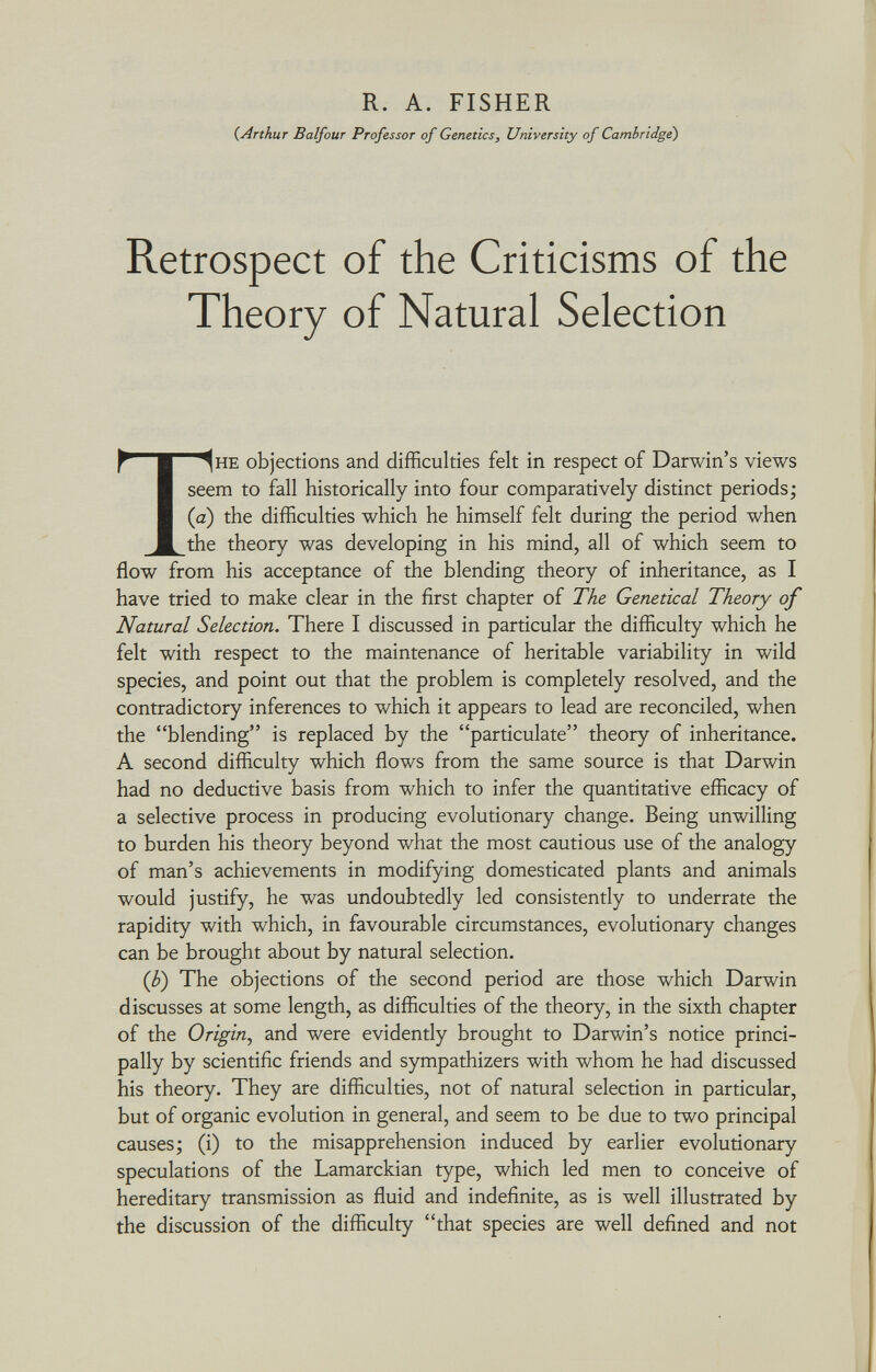 R. A. FISHER (Arthur Balfour Professor of Genetics, University of Cambridge) Retrospect of the Criticisms of the Theory of Natural Selection ^ ■ ^1 HE objections and difficulties felt in respect of Darwin's views seem to fall historically into four comparatively distinct periods; (a) the difficulties which he himself felt during the period when M the theory was developing in his mind, all of which seem to flow from his acceptance of the blending theory of inheritance, as I have tried to make clear in the first chapter of The Genetical Theory of Natural Selection. There I discussed in particular the difficulty which he felt with respect to the maintenance of heritable variability in wild species, and point out that the problem is completely resolved, and the contradictory inferences to which it appears to lead are reconciled, when the blending is replaced by the particulate theory of inheritance. A second difficulty which flows from the same source is that Darwin had no deductive basis from which to infer the quantitative efficacy of a selective process in producing evolutionary change. Being unwilling to burden his theory beyond what the most cautious use of the analogy of man's achievements in modifying domesticated plants and animals would justify, he was undoubtedly led consistently to underrate the rapidity with which, in favourable circumstances, evolutionary changes can be brought about by natural selection. (b) The objections of the second period are those which Darwin discusses at some length, as difficulties of the theory, in the sixth chapter of the Origin , and were evidently brought to Darwin's notice princi pally by scientific friends and sympathizers with whom he had discussed his theory. They are difficulties, not of natural selection in particular, but of organic evolution in general, and seem to be due to two principal causes; (i) to the misapprehension induced by earlier evolutionary speculations of the Lamarckian type, which led men to conceive of hereditary transmission as fluid and indefinite, as is well illustrated by the discussion of the difficulty that species are well defined and not