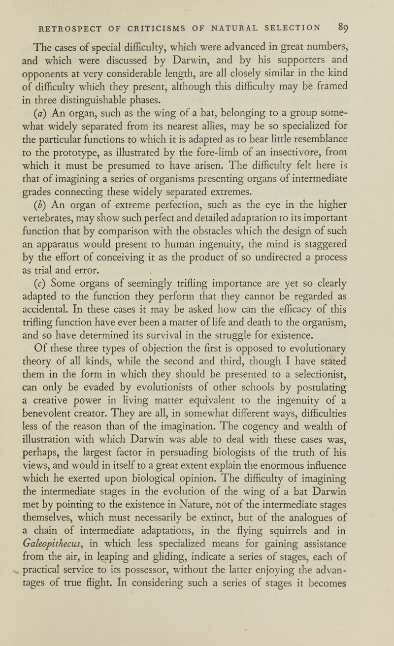 The cases of special difficulty, which were advanced in great numbers, and which were discussed by Darwin, and by his supporters and opponents at very considerable length, are all closely similar in the kind of difficulty which they present, although this difficulty may be framed in three distinguishable phases. (a) An organ, such as the wing of a bat, belonging to a group some what widely separated from its nearest allies, may be so specialized for the particular functions to which it is adapted as to bear little resemblance to the prototype, as illustrated by the fore-limb of an insectivore, from which it must be presumed to have arisen. The difficulty felt here is that of imagining a series of organisms presenting organs of intermediate grades connecting these widely separated extremes. (b) An organ of extreme perfection, such as the eye in the higher vertebrates, may show such perfect and detailed adaptation to its important function that by comparison with the obstacles which the design of such an apparatus would present to human ingenuity, the mind is staggered by the effort of conceiving it as the product of so undirected a process as trial and error. (c) Some organs of seemingly trifling importance are yet so clearly adapted to the function they perform that they cannot be regarded as accidental. In these cases it may be asked how can the efficacy of this trifling function have ever been a matter of life and death to the organism, and so have determined its survival in the struggle for existence. Of these three types of objection the first is opposed to evolutionary theory of all kinds, while the second and third, though I have stated them in the form in which they should be presented to a selectionist, can only be evaded by evolutionists of other schools by postulating a creative power in living matter equivalent to the ingenuity of a benevolent creator. They are all, in somewhat different ways, difficulties less of the reason than of the imagination. The cogency and wealth of illustration with which Darwin was able to deal with these cases was, perhaps, the largest factor in persuading biologists of the truth of his views, and would in itself to a great extent explain the enormous influence which he exerted upon biological opinion. The difficulty of imagining the intermediate stages in the evolution of the wing of a bat Darwin met by pointing to the existence in Nature, not of the intermediate stages themselves, which must necessarily be extinct, but of the analogues of a chain of intermediate adaptations, in the flying squirrels and in Galeopithecus , in which less specialized means for gaining assistance from the air, in leaping and gliding, indicate a series of stages, each of practical service to its possessor, without the latter enjoying the advan tages of true flight. In considering such a series of stages it becomes