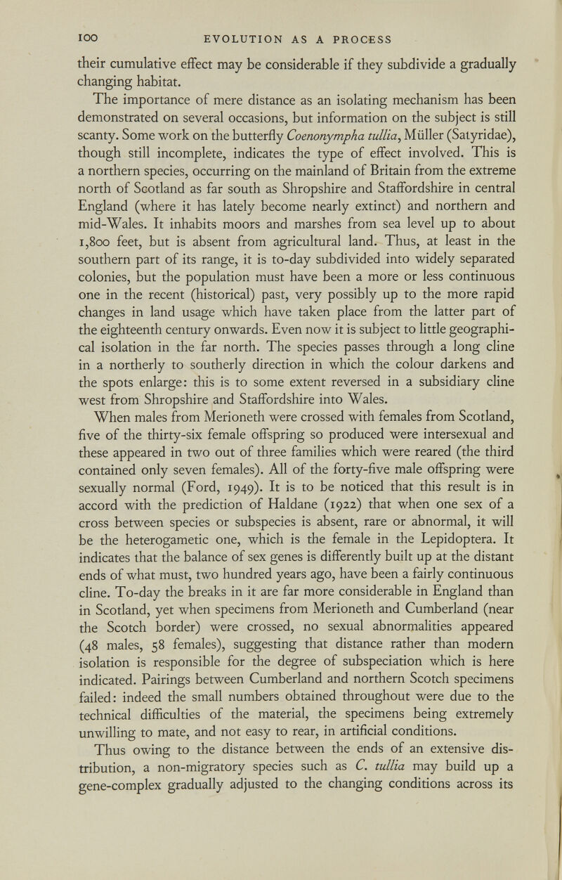 their cumulative effect may be considerable if they subdivide a gradually changing habitat. The importance of mere distance as an isolating mechanism has been demonstrated on several occasions, but information on the subject is still scanty. Some work on the butterfly Coenonympha tullía , Müller (Satyridae), though still incomplete, indicates the type of effect involved. This is a northern species, occurring on the mainland of Britain from the extreme north of Scotland as far south as Shropshire and Staffordshire in central England (where it has lately become nearly extinct) and northern and mid-Wales. It inhabits moors and marshes from sea level up to about i,800 feet, but is absent from agricultural land. Thus, at least in the southern part of its range, it is to-day subdivided into widely separated colonies, but the population must have been a more or less continuous one in the recent (historical) past, very possibly up to the more rapid changes in land usage which have taken place from the latter part of the eighteenth century onwards. Even now it is subject to little geographi cal isolation in the far north. The species passes through a long cline in a northerly to southerly direction in which the colour darkens and the spots enlarge: this is to some extent reversed in a subsidiary cline west from Shropshire and Staffordshire into Wales. When males from Merioneth were crossed with females from Scotland, five of the thirty-six female offspring so produced were intersexual and these appeared in two out of three families which were reared (the third contained only seven females). All of the forty-five male offspring were sexually normal (Ford, 1949). It is to be noticed that this result is in accord with the prediction of Haldane (1922) that when one sex of a cross between species or subspecies is absent, rare or abnormal, it will be the heterogametic one, which is the female in the Lepidoptera. It indicates that the balance of sex genes is differently built up at the distant ends of what must, two hundred years ago, have been a fairly continuous cline. To-day the breaks in it are far more considerable in England than in Scotland, yet when specimens from Merioneth and Cumberland (near the Scotch border) were crossed, no sexual abnormalities appeared (48 males, 58 females), suggesting that distance rather than modern isolation is responsible for the degree of subspeciation which is here indicated. Pairings between Cumberland and northern Scotch specimens failed: indeed the small numbers obtained throughout were due to the technical difficulties of the material, the specimens being extremely unwilling to mate, and not easy to rear, in artificial conditions. Thus owing to the distance between the ends of an extensive dis tribution, a non-migratory species such as C. tullía may build up a gene-complex gradually adjusted to the changing conditions across its