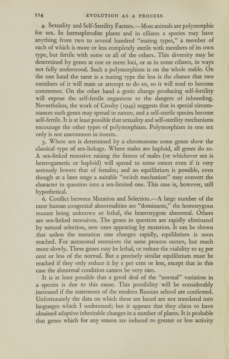 4. Sexuality and Self-Sterility Factors.—Most animals are polymorphic for sex. In hermaphrodite plants and in ciliates a species may have anything from two to several hundred mating types, a member of each of which is more or less completely sterile with members of its own type, but fertile with some or all of the others. This diversity may be determined by genes at one or more loci, or as in some ciliates, in ways not fully understood. Such a polymorphism is on the whole stable. On the one hand the rarer is a mating type the less is the chance that two members of it will mate or attempt to do so, so it will tend to become commoner. On the other hand a genie change producing self-fertility will expose the self-fertile organisms to the dangers of inbreeding. Nevertheless, the work of Crosby (1949) suggests that in special circum stances such genes may spread in nature, and a self-sterile species become self-fertile. It is at least possible that sexuality and self-sterility mechanisms encourage the other types of polymorphism. Polymorphism in one sex only is not uncommon in insects. 5. Where sex is determined by a chromosome some genes show the classical type of sex-linkage. Where males are haploid, all genes do so. A sex-linked recessive raising the fitness of males (or whichever sex is heterogametic or haploid) will spread to some extent even if it very seriously lowers that of females; and an equilibrium is possible, even though at a later stage a suitable switch mechanism may convert the character in question into a sex-limited one. This case is, however, still hypothetical. 6. Conflict between Mutation and Selection.—A large number of the rarer human congenital abnormalities are dominants, the homozygous mutant being unknown or lethal, the heterozygote abnormal. Others are sex-linked récessives. The genes in question are rapidly eliminated by natural selection, new ones appearing by mutation. It can be shown that unless the mutation rate changes rapidly, equilibrium is soon reached. For autosomal récessives the same process occurs, but much more slowly. These genes may be lethal, or reduce the viability to 25 per cent or less of the normal. But a precisely similar equilibrium must be reached if they only reduce it by 1 per cent or less, except that in this case the abnormal condition cannot be very rare. It is at least possible that a good deal of the normal variation in a species is due to this cause. This possibility will be considerably increased if the statements of the modern Russian school are confirmed. Unfortunately the data on which these are based are not translated into languages which I understand; but it appears that they claim to have obtained adaptive inheritable changes in a number of plants. It is probable that genes which for any reason are induced to greater or less activity