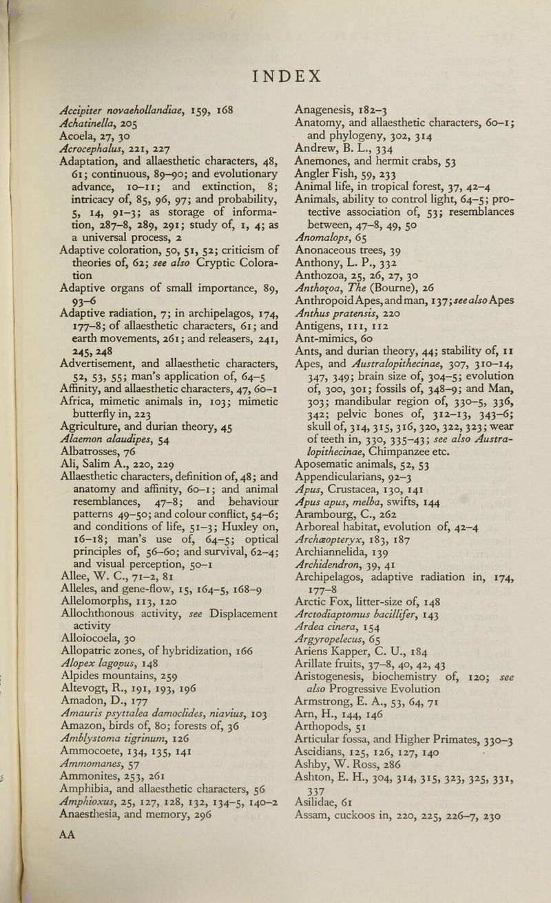 INDEX Accipiter novaehollandiae , 159, 168 Achatinella, 205 Acoela, 27, 30 Acrocephalus, 221, 227 Adaptation, and allaesthetic characters, 48, 61; continuous, 89-90; and evolutionary advance, 10-11; and extinction, 8; intricacy of, 85, 96, 97; and probability, 5, 14, 91-3; as storage of informa tion, 287-8, 289, 291; study of, i, 4; as a universal process, 2 Adaptive coloration, 50, 51, 52; criticism of theories of, 62; see also Cryptic Colora tion Adaptive organs of small importance, 89, 93-6 Adaptive radiation, 7; in archipelagos, 174, 177-8; of allaesthetic characters, 61; and earth movements, 261 ; and releasers, 241, 245, 248 Advertisement, and allaesthetic characters, 5 2 > 53? 55; man's application of, 64-5 Affinity, and allaesthetic characters, 47, 60-1 Africa, mimetic animals in, 103; mimetic butterfly in, 223 Agriculture, and durian theory, 45 Alaemon alaudipes, 54 Albatrosses, 76 Ali, Salim A., 220, 229 Allaesthetic characters, definition of, 48; and anatomy and affinity, 60-1; and animal resemblances, 47-8; and behaviour patterns 49-50; and colour conflict, 54-6; and conditions of life, 51-3; Huxley on, 16-18; man's use of, 64-5; optical principles of, 56-60; and survival, 62-4; and visual perception, 50-1 Allee, W. C., 71-2, 81 Alleles, and gene-flow, 15, 164-5, 168-9 Allelomorphs, 113, 120 Allochthonous activity, see Displacement activity Alloiocoela, 30 Allopatric zones, of hybridization, 166 Alopex lagopus, 148 Alpides mountains, 259 Altevogt, R., 191, 193, 196 Amadon, D., 177 Amauris psyttalea damoclides, niavius, 103 Amazon, birds of, 80; forests of, 36 Amblystoma tigrinum , 126 Ammocoete, 134, 135, 141 Ammomanes , 57 Ammonites, 253, 261 Amphibia, and allaesthetic characters, 56 Amphioxus , 25, 127, 128, 132, 134-5, 140-2 Anaesthesia, and memory, 296 AA Anagenesis, 182-3 Anatomy, and allaesthetic characters, 60-1 ; and phylogeny, 302, 314 Andrew, B. L., 334 Anemones, and hermit crabs, 53 Angler Fish, 59, 233 Animal life, in tropical forest, 37, 42-4 Animals, ability to control light, 64-5 ; pro tective association of, 53; resemblances between, 47-8, 49, 50 Anomalops, 65 Anonaceous trees, 39 Anthony, L. P., 332 Anthozoa, 25, 26, 27, 30 Antho{oa, The (Bourne), 26 Anthropoid Apes, and man, 137 ; see also Apes Anthus pratensis, 220 Antigens, hi , 112 Ant-mimics, 60 Ants, and durian theory, 44; stability of, 11 Apes, and Australopithecinae, 307, 310—14, 347, 349; brain size of, 304-5; evolution of, 300, 301; fossils of, 348-9; and Man, 303; mandibular region of, 330-5, 336, 342; pelvic bones of, 312-13, 343-6; skull of, 3x4, 315, 316, 320, 322, 323; wear of teeth in, 330, 335—43; see also Austra loplthecinae, Chimpanzee etc. Aposematic animals, 52, 53 Appendicularians, 92-3 Apus, Crustacea, 130, 141 Apus apus, melba, swifts, 144 Arambourg, C., 262 Arboreal habitat, evolution of, 42—4 Archäopteryx, 183, 187 Archiannelida, 139 Archidendron, 39, 41 Archipelagos, adaptive radiation in, 174, 177-8 Arctic Fox, litter-size of, 148 Arctodiaptomus bacillifer, 143 Ardea ciñera, 154 Argyropelecus, 65 Ariens Kapper, C. U., 184 Añílate fruits, 37-8, 40, 42, 43 Aristogenesis, biochemistry of, 120; see also Progressive Evolution Armstrong, E. A., 53, 64, 71 Arn, H., 144, 146 Arthopods, 51 Articular fossa, and Higher Primates, 330-3 Ascidians, 125, 126, 127, 140 Ashby, W. Ross, 286 Ashton, E. H., 304, 314, 315, 323, 325, 331, 337 Asilidae, 61 Assam, cuckoos in, 220, 225, 226-7, 2 3°