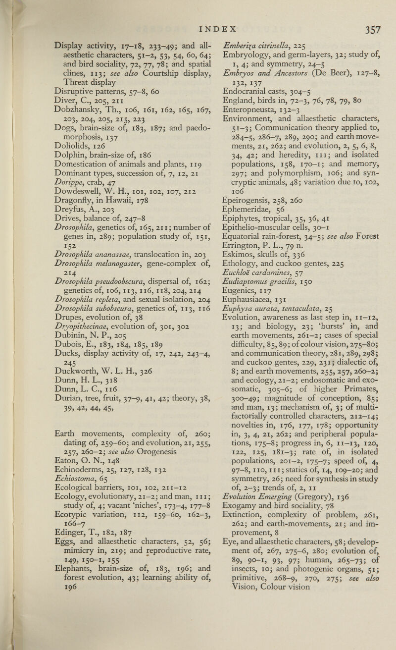 Display activity, 17-18, 233-49; and all- aesthetic characters, 51-2, 53, 54, 60, 64; and bird sociality, 72, 77, 78; and spatial clines, 113; see also Courtship display, Threat display Disruptive patterns, 57-8, 60 Diver, C., 205, 211 Dobzhansky, Th., 106, 161, 162, 165, 167, 203, 204, 205, 215, 223 Dogs, brain-size of, 183, 187; and paedo- morphosis, 137 Doliolids, 126 Dolphin, brain-size of, 186 Domestication of animals and plants, 119 Dominant types, succession of, 7, 12, 21 Dorippe , crab, 47 Dowdeswell, W. H., 101, 102, 107, 212 Dragonfly, in Hawaii, 178 Dreyfus, A., 203 Drives, balance of, 247-8 Drosophila , genetics of, 165, 211; number of genes in, 289; population study of, 151, 152 Drosophila ananassae, translocation in, 203 Drosophila melanogaster, gene-complex of, 214 Drosophila pseudoobscura , dispersal of, 162; genetics of, 106, 113, 116, 118, 204, 214 Drosophila repleta , and sexual isolation, 204 Drosophila suhohscura , genetics of, 113, 116 Drupes, evolution of, 38 Dryopithecinae , evolution of, 301, 302 Dubinin, N. P., 205 Dubois, E., 183, 184, 185, 189 Ducks, display activity of, 17, 242, 243-4, 245 Duckworth, W. L. H., 326 Dunn, H. L., 318 Dunn, L. C., 116 Durian, tree, fruit, 37-9, 41, 42; theory, 38, 39> 42, 44, 45, Earth movements, complexity of, 260; dating of, 259-60; and evolution, 21, 255, 257, 260—2; see also Orogenesis Eaton, O. N., 148 Echinoderms, 25, 127, 128, 132 Echiostoma , 65 Ecological barriers, 101, 102, 211—12 Ecology, evolutionary, 21-2; and man, 111 ; study of, 4; vacant 'niches', 173-4, 177-8 Ecotypic variation, 112, 159-60, 162-3, 166-7 Edinger, T., 182, 187 Eggs, and allaesthetic characters, 52, 56; mimicry in, 219; and reproductive rate, 149, 150-1, 155 Elephants, brain-size of, 183, 196; and forest evolution, 43; learning ability of, 196 Emberiza citrinella , 225 Embryology, and germ-layers, 32; study of, i, 4; and symmetry, 24-5 Embryos and Ancestors (De Beer), 127—8, 132, 137 Endocranial casts, 304-5 England, birds in, 72-3, 76, 78, 79, 80 Enteropneusta, 132-3 Environment, and allaesthetic characters, 51-3; Communication theory applied to, 284-5, 286-7, 289, 290; and earth move ments, 21, 262; and evolution, 2, 5, 6, 8, 34, 42; and heredity, hi ; and isolated populations, 158, 170-1; and memory, 297; and polymorphism, 106; and syn- cryptic animals, 48; variation due to, 102, 106 Epeirogensis, 258, 260 Ephemeridae, 56 Epiphytes, tropical, 35, 36, 41 Epithelio-muscular cells, 30-1 Equatorial rain-forest, 34-5; see also Forest Errington, P. L., 79 n. Eskimos, skulls of, 336 Ethology, and cuckoo gentes, 225 Euchloë cardamines , 57 Eudiaptomus gracilis , 150 Eugenics, 117 Euphausiacea, 131 Euphysa aurata, tentaculata , 25 Evolution, awareness as last step in, 11-12, 13; and biology, 23; 'bursts' in, and earth movements, 261-2; cases of special difficulty, 85,89; of colour vision, 275-80; and communication theory, 281, 289, 298; and cuckoo gentes, 229, 231 ; dialectic of, 8; and earth movements, 255, 257, 260—2; and ecology, 21-2; endosomatic and exo- somatic, 305-6; of higher Primates, 300-49; magnitude of conception, 85; and man, 13; mechanism of, 3; of multi- factorially controlled characters, 212-14; novelties in, 176, 177, 178; opportunity in, 3, 4, 21, 262; and peripheral popula tions, 175-8; progress in, 6, 11-13, 120, 122, 125, 181—3; rate °fj isolated populations, 201-2, 175-7; speed of, 4, 97-8,110, m;statics of, 14, 109-20; and symmetry, 26; need for synthesis in study of, 2-3 ; trends of, 2, 11 Evolution Emerging (Gregory), 136 Exogamy and bird sociality, 78 Extinction, complexity of problem, 261, 262; and earth-movements, 21; and im provement, 8 Eye, and allaesthetic characters, 58; develop ment of, 267, 275-6, 280; evolution of, 89, 90-1, 93, 97; human, 265-73; of insects, 10; and photogenic organs, 51; primitive, 268-9, 2 7°> 2 755 see a ^° Vision, Colour vision