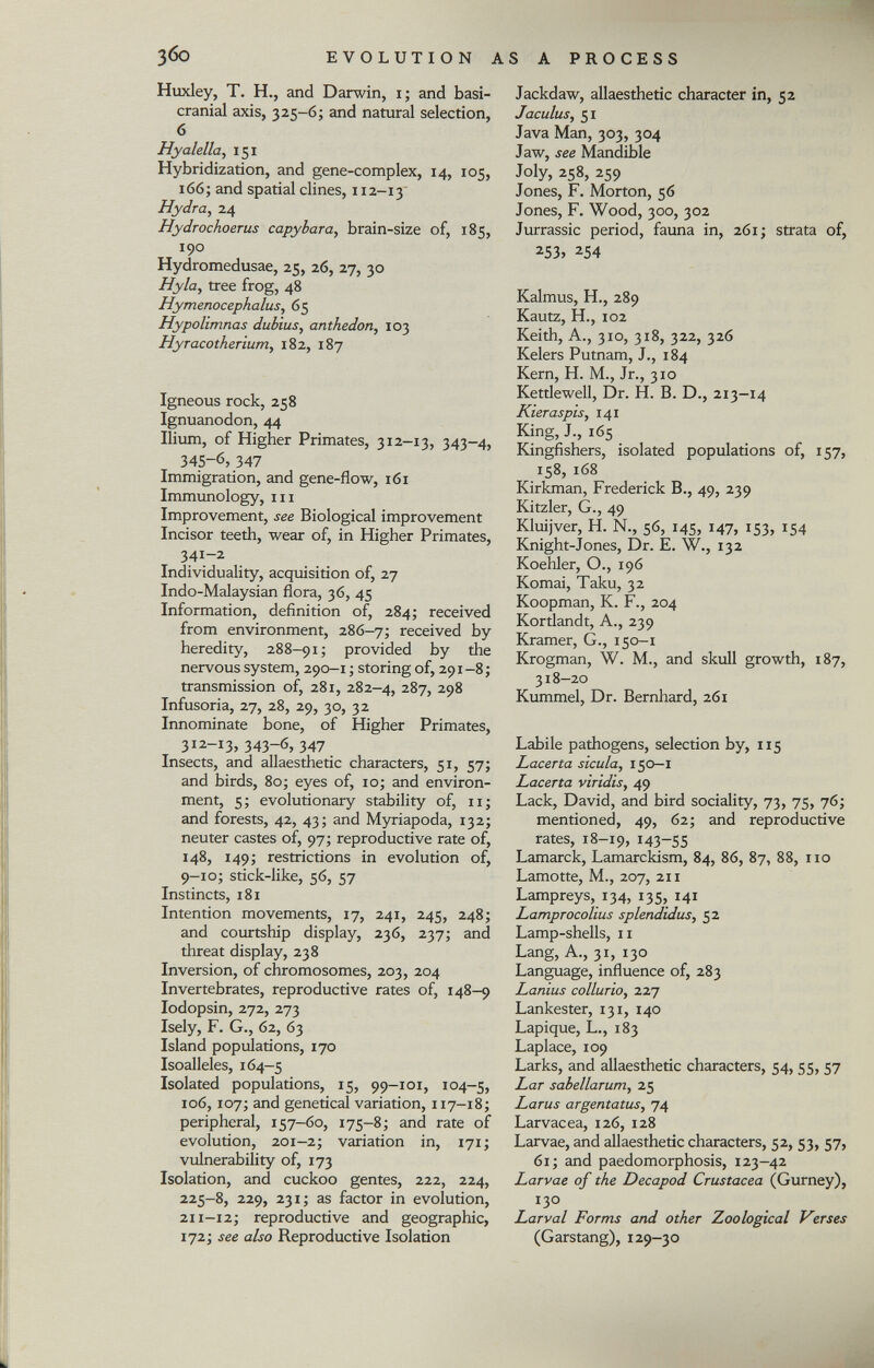 Huxley, T. H., and Darwin, i; and basi- cranial axis, 325-6; and natural selection, 6 Hyalella, 151 Hybridization, and gene-complex, 14, 105, 166; and spatial clines, 112-13 Hydra , 24 Hydrochoerus capybara , brain-size of, 185, 190 Hydromedusae, 25, 26, 27, 30 Hyla, tree frog, 48 Hymenocephalus , 65 Hypolimnas dubius, anthedon, 103 Hyracotherium, 182, 187 Igneous rock, 258 Ignuanodon, 44 Ilium, of Higher Primates, 312-13, 343-4, 345-6, 347 Immigration, and gene-flow, 161 Immunology, hi Improvement, see Biological improvement Incisor teeth, wear of, in Higher Primates, 341-2 Individuality, acquisition of, 27 Indo-Malaysian flora, 36, 45 Information, definition of, 284; received from environment, 286—7; received by heredity, 288-91; provided by the nervous system, 290-1 ; storing of, 291-8; transmission of, 281, 282-4, 287, 298 Infusoria, 27, 28, 29, 30, 32 Innominate bone, of Higher Primates, 312-13, 343-6, 347 Insects, and allaesthetic characters, 51, 57; and birds, 80; eyes of, 10; and environ ment, 5; evolutionary stability of, 11; and forests, 42, 43; and Myriapoda, 132; neuter castes of, 97; reproductive rate of, 148, 149; restrictions in evolution of, 9-10; stick-like, 56, 57 Instincts, 181 Intention movements, 17, 241, 245, 248; and courtship display, 236, 237; and threat display, 238 Inversion, of chromosomes, 203, 204 Invertebrates, reproductive rates of, 148-9 Iodopsin, 272, 273 Isely, F. G., 62, 63 Island populations, 170 Isoalleles, 164-5 Isolated populations, 15, 99-101, 104-5, 106, 107; and genetical variation, 117-18; peripheral, 157-60, 175-8; and rate of evolution, 201-2; variation in, 171; vulnerability of, 173 Isolation, and cuckoo gentes, 222, 224, 225-8, 229, 231; as factor in evolution, 211—12; reproductive and geographic, 172; see also Reproductive Isolation Jackdaw, allaesthetic character in, 52 Jacutus, 51 Java Man, 303, 304 Jaw, see Mandible Joly, 258, 259 Jones, F. Morton, 56 Jones, F. Wood, 300, 302 Jurrassic period, fauna in, 261; strata of, 2 53> 2 54 Kalmus, H., 289 Kautz, H., 102 Keith, A., 310, 318, 322, 326 Kelers Putnam, J., 184 Kern, H. M., Jr., 310 Kettlewell, Dr. H. B. D., 213-14 Kieraspis, 141 King, J., 165 Kingfishers, isolated populations of, 157, 158, 168 Kirkman, Frederick B., 49, 239 Kitzler, G., 49 Kluijver, H. N., 56, 145, 147, 153, 154 Knight-Jones, Dr. E. W., 132 Koehler, O., 196 Komai, Taku, 32 Koopman, K. F., 204 Kortlandt, A., 239 Kramer, G., 150-1 Krogman, W. M., and skull growth, 187, 318—20 Kummel, Dr. Bernhard, 261 Labile pathogens, selection by, 115 Lacerta sicula, 150—1 Lacerta viridis , 49 Lack, David, and bird sociality, 73, 75, 76; mentioned, 49, 62; and reproductive rates, 18-19, *43-55 Lamarck, Lamarckism, 84, 86, 87, 88, no Lamotte, M., 207, 211 Lampreys, 134, 135, 141 Lamprocolius splendidus , 52 Lamp-shells, 11 Lang, A., 31, 130 Language, influence of, 283 Lantus collurio , 227 Lankester, 131, 140 Lapique, L., 183 Laplace, 109 Larks, and allaesthetic characters, 54, 55, 57 Lar sabellarum , 25 Larus argentatus, 74 Larvacea, 126, 128 Larvae, and allaesthetic characters, 52, 53, 57, 61; and paedomorphosis, 123-42 Larvae of the Decapod Crustacea (Gurney), 130 Larval Forms and other Zoological Verses (Garstang), 129-30