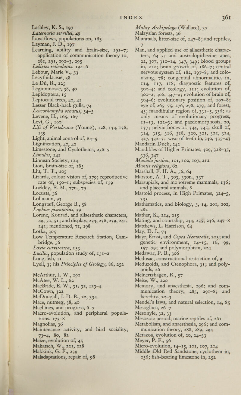 Lashley, K. S., 197 Laternaria servillei , 49 Lava flows, populations on, 163 Layman, J. D., 197 Learning, ability and brain-size, 191-7; application of communication theory to, 281, 291, 292-3, 295 Lebistes reticulatus , 194—6 Lebour, Marie V., 53 Lecythidaceae, 38 Le Dû, R., 225 Leguminosae, 38, 40 Lepidoptera, 15 Leptocaul trees, 40, 41 Lesser Black-back gulls, 74 Leucorhampha ornatus, 54—5 Levene, H., 165, 167 Levi, G., 190 Life of Vertebrates (Young), 128, 134, 136, 139 Light, animal control of, 64-5 Lignification, 40, 42 Limestone, and Cyclothems, 256-7 Limulus , 141 Linnean Society, 124 Lion, brain-size of, 185 Liu, T. T., 205 Lizards, colour vision of, 279 ; reproductive rate of, 150 -1; subspecies of, 159 Lockley, R. M., 77m, 79 Locusts, 56 Lohmann, 93 Longstaff, George B., 58 Lophius piscatorius, 59 Lorenz, Konrad, and allaesthetic characters, 49 > 5°> 5 1 ; and display, 233, 236,239, 241, 242; mentioned, 71, 198 Lotka, 305 Low Temperature Research Station, Cam bridge, 56 Loxia curvirostra , 153 Lucilla, population study of, 151 -2 Lung-fish, il Lyell, 3; his Principles of Geology, 86, 252 McArthur, J. W., 192 McAtee, W. L., 62 MacBride, E. W., 31, 32, 123-4 McCown, 322 McDougall, J. D. B., 22, 334 Mace, nutmeg, 38, 40 Machines, and progress, 6—7 Macro-evolution, and peripheral popula tions, 175-8 Magnolias, 36 Maintenance activity, and bird sociality, 73-4, 80, 82 Maize, evolution of, 45 Makatsch, W., 221, 228 Makkink, G. F., 239 Maladaptations, repair of, 98 Malay Archipelago (Wallace), 37 Malaysian forests, 36 Mammals, litter-size of, 147-8; and reptiles, 7 Man, and applied use of allaesthetic charac ters, 64-5 ; and australopithecine apes, 22, 307, 310-14, 347, 349; blood groups in, 212; brain growth of, 186-7; central nervous system of, 182, 197—8; and colo nizing, 78; congenital abnormalities in, 114, 117, 118; diagnostic features of, 302-4; and ecology, hi ; evolution of, 300-2, 306, 347-9; evolution of brain of, 304-6; evolutionary position of, 197-8; eye of, 265-75, 276, 278, 279; and forest, 45; mandibular region of, 331-5, 336; as only means of evolutionary progress, il—13, 122—3; and paedomorphosis, 20, 137; pelvic bones of, 344, 345; skull of, 3*4, 3 J 5> 3 1 6, 3 i8 > 3 2 °>.3 2i > 3 22 > 3 2 4, 327, 332-3; wear of teeth in, 330, 335-43 Mandarin Duck, 242 Mandibles of Higher Primates, 309, 328-35, 33f, 347 Manióla jurtina , 101, 102, 107, 212 Mantis religiosa , 62 Marshall, F. H. A., 56, 64 Marston, A. T., 303, 330m, 337 Marsupials, and monotreme mammals, 136; and placental animals, 8 Mastoid process, in High Primates, 324-5, 335 Mathematics, and biology, 5, 14, 201, 202, 282 Mather, K., 214, 215 Mating, and courtship, 234, 235, 236, 247-8 Matthews, L. Harrison, 64 May, D. J., 73 Mayr, Ernst, and Cepea Nemoralis, 205 ; and genetic environment, 14—15, 16, 99, 157-79; and polymorphism, 224 Medawar, P. B., 306 Medusae, constructional restriction of, 9 Meduzoids, and Ctenophora, 31 ; and poly- poids, 26 Meinertzhagen, R., 57 Meise, W., 220 Memory, and anaesthesia, 296; and com munication theory, 285, 291-8; and heredity, 22—3 Mendel's laws, and natural selection, 14, 85 Mesogloea, 26-7 Mesohyle, 32, 33 Mesozoic period, marine reptiles of, 261 Metabolism, and anaesthesia, 296; and com munication theory, 288, 289, 294 Metazoa, evolution of, 20, 24-33 Meyer, P. F., 56 Micro-evolution, 14-15, 101, 107, 204 Middle Old Red Sandstone, cyclothem in, 256; fish-bearing limestone in, 252