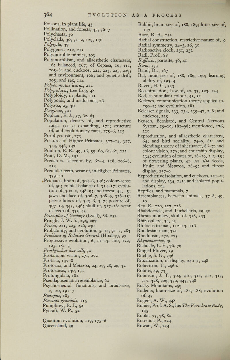 Poisons, in plant life, 43 Pollination, and forests, 35, 36-7 Polychaeta, 30 Polyclada, 30, 31-2, 129, 130 Poly gala, 37 Polygenes, 212, 215 Polymorphic mimics, 103 Polymorphism, and allaesthetic characters, 16; balanced, 167; of Cepaea, 16, in, 205-8; and cuckoos, 222, 223, 225, 229; and environment, 106; and genetic drift, 205; and sex, 114 Polyommatus icarus, 212 Polypedates, tree frog, 48 Polyploidy, in plants, 111 Polypoids, and medusoids, 26 Polyzoa, 25, 30 Ponginae , 301 Popham, E. J., 57, 62, 63 Population, density of, and reproductive rates, 151-3; expanding, 171; structure of, and evolutionary rates, 175-6, 215 Porphyropsin, 273 Posture, of Higher Primates, 307-14, 317, 343> 346, 347 Poulton, E. B., 49, 56, 59, 60, 61, 62, 222 Pratt, D. M., 151 Predators, selection by, 62-4, 118, 206-8, 213 Premolar teeth, wear of, in Higher Primates, 339-40 tPrimates, brain of, 304—6, 346; colour-sense of, 50; cranial balance of, 314-17; evolu tion of, 300-2, 348-9; and forest, 44, 45; jaws and face of, 306-7, 308-9, 328-35; pelvic bones of, 343—6, 347; posture of, 307—14, 343, 346; skull of, 317-18; wear of teeth of, 335-43 Principles of Geology (Lyell), 86, 252 Pringle, J. W. S., 295, 297 Prinia, 221, 225, 226, 230 Probability, and evolution, 5, 14, 91-3, 283 Problems of Relative Growth (Huxley), 97 Progressive evolution, 6, 11-13, 120, 122, 125, 181-3 Prorhynchus haswelli, 30 Protanopie vision, 271, 272 Protista, 137-8 Protozoa, and Metazoa, 24, 27, 28, 29, 32 Protozoeas, 130, 131 Protungulata, 182 Pseudaposematic resemblance, 60 Psycho-neural functions, and brain-size, 19-20, 191-7 Pteropus, 185 Puccinia graminis, 115 Pumphrey, R. J., 52 Pycraft, W. P., 52 Quantum evolution, 119, 175-6 Queensland, 39 Rabbit, brain-size of, 188, 189; litter-size of, 147 Race, R. R., 212 Radial construction, restrictive nature of, 9 Radial symmetry, 24-5, 26, 30 Radioactive clock, 251, 252 Radi, Prof., 88 Rafflesia, parasite, 36, 41 Rana, 133 Rand, Dr., 167 Rat, brain-size of, 188, 189, 190; learning ability of, 193-4 Raven, H. C., 333 Recapitulation, Law of, 20, 33, 123, 124 Red, as stimulant colour, 45, 51 Reflexes, communication theory applied to, 290-1; and evolution, 181 Releaser signals, 233, 234, 239-47, 248; and cuckoos, 225 Rensch, Bernhard, and Central Nervous System, 19-20, 181-98; mentioned, 176, 220 Reproduction, and allaesthetic characters, 64; and bird sociality, 74-9, 81; and blending theory of inheritance, 86-7; and colour vision, 279 ; and courtship display, 234; evolution of rates of, 18-19, 143-55; of flowering plants, 41, see also Seeds, Fruit; and Metazoa, 28-9; and threat display, 237—9 Reproductive isolation, and cuckoos, 221-2; and display, 234, 241; and isolated popu lations, 204 Reptiles, and mammals, 7 Resemblances, between animals, 37-8, 49, 50 Rey, E., 220, 227, 228 Rhabdocoela, and Turbellaria, 29-30 Rhesus monkey, skull of, 318, 333 Rhizosphere, 34, 43 Rh locus in man, 112-13, II( > Rhodesian man, 321 Rhodopsin, 272, 273 Rhynchoscolex, 30 Richdale, L. E., 76, 79 Ringed Plover, 59 Ritchie, S. G., 336 Ritualization, of display, 240-5, 248 Robertson, T., 256m Robins, 49, 73 Robinson, J. T., 304, 310, 311, 312, 313, 317, 328, 329, 330, 343, 348 Rocky Mountains, 259 Rodents, brain-size of, 184, 188; evolution of, 43 Rogers, A. W., 348 Romer, Prof. A. S., his The Vertebrate Body, 135 Rooks, 73, 78, 80 Rosenius, P., 224 Rowan, W., 234