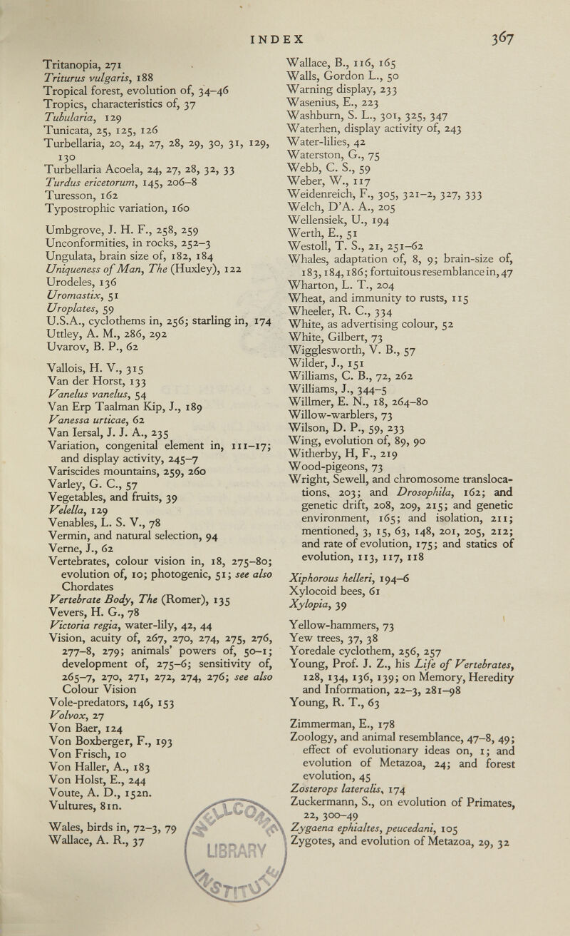 Tritanopia, 271 Triturus vulgaris , 188 Tropical forest, evolution of, 34-46 Tropics, characteristics of, 37 Tubularia, 129 Tunicata, 25, 125, 126 Tarbellaria, 20, 24, 27, 28, 29, 30, 31, 129, 130 Turbellaria Acoela, 24, 27, 28, 32, 33 Turdus ericetorum , 145, 206—8 Turesson, 162 Typostrophic variation, 160 Umbgrove, J. H. F., 258, 259 Unconformities, in rocks, 252-3 Ungulata, brain size of, 182, 184 Uniqueness of Man, The (Huxley), 122 Urodeles, 136 Uromastix, 51 Uroplates, 59 U.S.A., cyclothems in, 256; starling in, 174 Uttley, A. M., 286, 292 Uvarov, B. P., 62 Vallois, H. V., 315 Van der Horst, 133 Vanelus vane lus, 54 Van Erp Taalman Kip, J., 189 Vanessa urticae , 62 Van Iersal, J. J. A., 235 Variation, congenital element in, 111 -17; and display activity, 245—7 Variscides mountains, 259, 260 Varley, G. C, 57 Vegetables, and fruits, 39 Velella , 129 Venables, L. S. V., 78 Vermin, and natural selection, 94 Verne, J., 62 Vertebrates, colour vision in, 18, 275-80; evolution of, 10; photogenic, 51; see also Chordates Vertebrate Body, The (Romer), 135 Vevers, H. G., 78 Victoria regia , water-lily, 42, 44 Vision, acuity of, 267, 270, 274, 275, 276, 277-8, 279; animals' powers of, 50 -1; development of, 275-6; sensitivity of, 265-7, 270, 271, 272, 274, 276; see also Colour Vision Vole-predators, 146, 153 Volvox, 27 Von Baer, 124 Von Boxberger, F., 193 Von Frisch, 10 Von Haller, A., 183 Von Holst, E., 244 Voute, A. D., 152m Vultures, 8in. Wales, birds in, 72—3, 79 Wallace, A. R., 37 Wallace, B., 116, 165 Walls, Gordon L., 50 Warning display, 233 Wasenius, E., 223 Washburn, S. L., 301, 325, 347 Waterhen, display activity of, 243 Water-lilies, 42 Waterston, G., 75 Webb, C. S., 59 Weber, W., 117 Weidenreich, F., 305, 321-2, 327, 333 Welch, D'A. A., 205 Wellensiek, U, 194 Werth, E., 51 Westoll, T. S., 21, 251-62 Whales, adaptation of, 8, 9; brain-size of, 183,184,186; fortuitous resemblance in, 47 Wharton, L. T., 204 Wheat, and immunity to rusts, 115 Wheeler, R. C., 334 White, as advertising colour, 52 White, Gilbert, 73 Wigglesworth, V. B., 57 Wilder, J., 151 Williams, C. B., 72, 262 Williams, J., 344-5 Willmer, E. N., 18, 264-80 Willow-warblers, 73 Wilson, D. P., 59, 233 Wing, evolution of, 89, 90 Witherby, H, F., 219 Wood-pigeons, 73 Wright, Sewell, and chromosome transloca tions, 203; and Drosophila , 162; and genetic drift, 208, 209, 215; and genetic environment, 165; and isolation, 211; mentioned, 3, 15, 63, 148, 201, 205, 212; and rate of evolution, 175; and statics of evolution, 113, 117, 118 Xiphorous helleri , 194—6 Xylocoid bees, 61 Xylopia , 39 Yellow-hammers, 73 Yew trees, 37, 38 Yoredale cyclothem, 256, 257 Young, Prof. J. Z., his Life of Vertebrates, 128, 134, 136, 139; on Memory, Heredity and Information, 22-3, 281-98 Young, R. T., 63 Zimmerman, E., 178 Zoology, and animal resemblance, 47-8, 49; effect of evolutionary ideas on, 1 ; and evolution of Metazoa, 24; and forest evolution, 45 Zosterops lateralis , 174 Zuckermann, S., on evolution of Primates, 22, 300—49 Zygaena ephialtes, peucedani, 105 Zygotes, and evolution of Metazoa, 29, 32