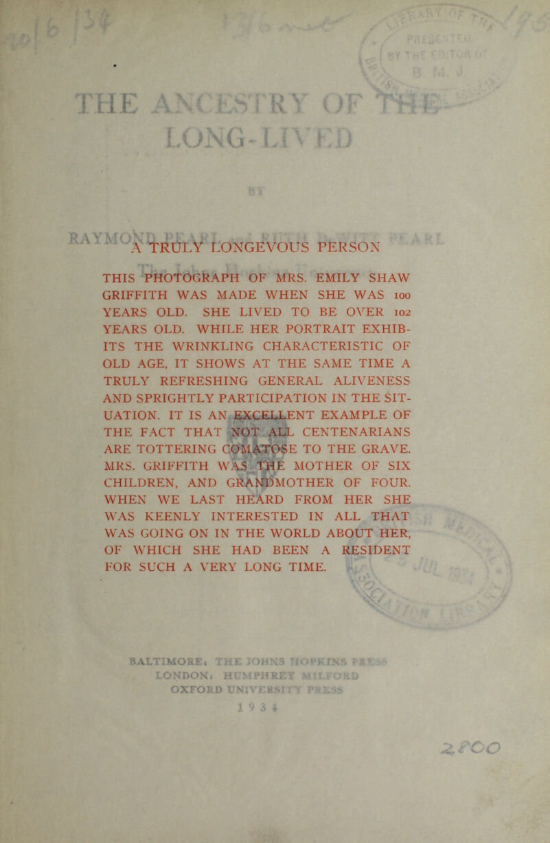 THE ANC ESI RY OF^S- - LONG-LIVED PERSON ' ' ^ THIS PHOTOGRAPH OF MRS. EMILY SHAW GRIFFITH WAS MADE WHEN SHE WAS loo YEARS OLD. SHE LIVED TO BE OVER 102 YEARS OLD. WHILE HER PORTRAIT EXHIB¬ ITS THE WRINKLING CHARACTERISTIC OF OLD AGE, IT SHOWS AT THE SAME TIME A TRULY REFRESHING GENERAL ALIVENESS AND SPRIGHTLY PARTICIPATION IN THE SIT¬ UATION. IT IS AN EXCELLENT EXAMPLE OF THE FACT THAT NOT AIX CENTENARIANS ARE TOTTERING COMATOSE TO THE GRAVE. MRS. GRIFFITH WAS THE MOTHER OF SIX CHILDREN, AND GRAISÍDMOTHER OF FOUR. WHEN WE LAST HEARD FROM HER SHE WAS KEENLY INTERESTED IN ALL THAT WAS GOING ON IN THE WORLD ABOUT HER, OF WHICH SHE HAD BEEN A RESIDENT FOR SUCH A VERY LONG TIME. . BALTIMOSEi THE JOHNS HOPKINS LONDONi HUMPHREY MíLFOKlí OXFORD UNïVEKSrnr PEESS 19 3 4