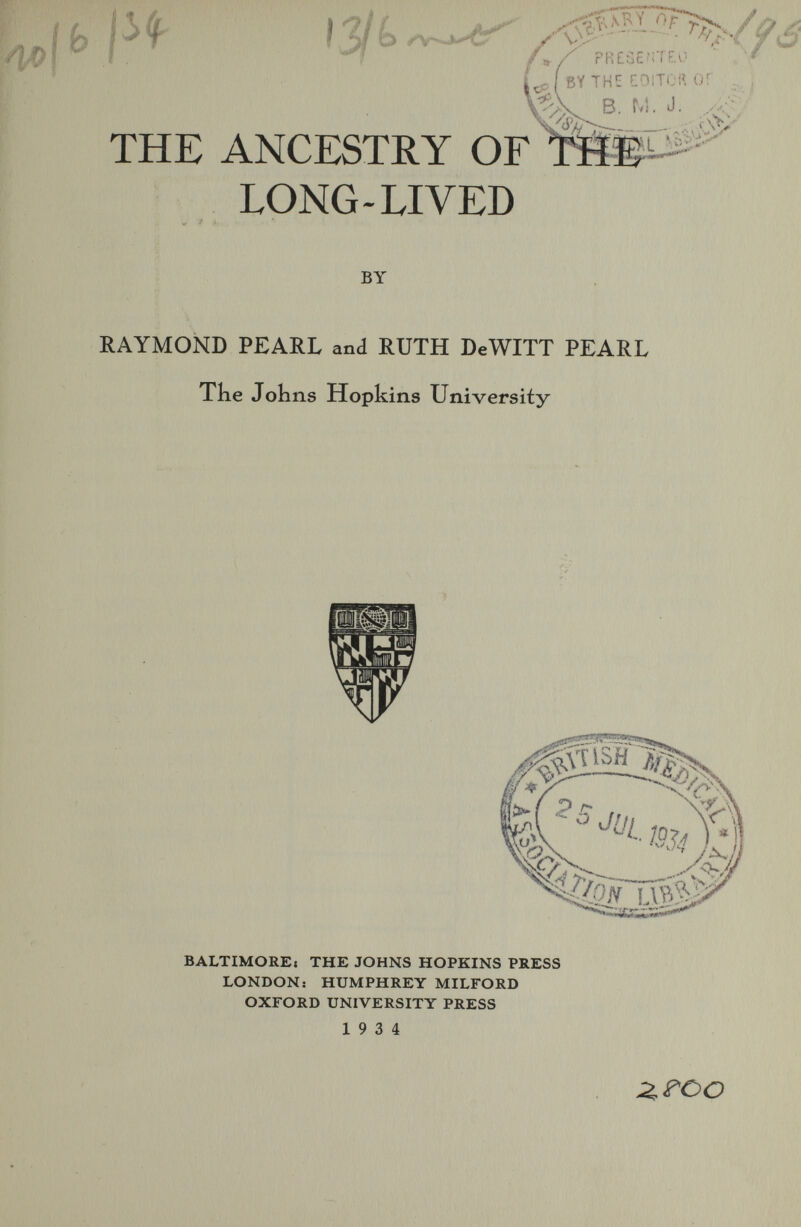 i ф 13/ é> fr,/ PR£S£f;TE.v''  , ■' ^ BY THE f-DlTOR or B. M. J. i.,L N^--^ THE ANCESTRY OF ПШ^ LONG-LIVED BY RAYMOND PEARL and RUTH DeWITT PEARL The Johns Hopkins University BALTIMORE! THE JOHNS HOPKINS PRESS LONDON: HUMPHREY MILFORD OXrORD UNIVERSITY PRESS 19 3 4 Z^oo