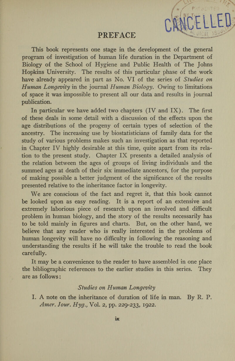 This book represents one stage in the development of the general program of investigation of human life duration in the Department of Biology of the School of Hygiene and Public Health of The Johns Hopkins University. The results of this particular phase of the work have already appeared in part as No. VI of the series of Studies on Human Longevity in the journal Human Biology. Owing to limitations of space it was impossible to present all our data and results in journal publication. In particular we have added two chapters (IV and IX). The first of these deals in some detail with a discussion of the effects upon the age distributions of the progeny of certain types of selection of the ancestry. The increasing use by biostatisticians of family data for the study of various problems makes such an investigation as that reported in Chapter IV highly desirable at this time, quite apart from its rela¬ tion to the present study. Chapter IX presents a detailed analysis of the relation between the ages of groups of living individuals and the summed ages at death of their six immediate ancestors, for the purpose of making possible a better judgment of the significance of the results presented relative to the inheritance factor in longevity. We are conscious of the fact and regret it, that this book cannot be looked upon as easy reading. It is a report of an extensive and extremely laborious piece of research upon an involved and difficult problem in human biology, and the story of the results necessarily has to be told mainly in figures and charts. But, on the other hand, we believe that any reader who is really interested in the problems of human longevity will have no difficulty in following the reasoning and understanding the results if he will take the trouble to read the book carefully. It may be a convenience to the reader to have assembled in one place the bibliographic references to the earlier studies in this series. They are as follows : Studies on Human Longevity I. A note on the inheritance of duration of life in man. By R. P. Amer. Jour. Hyg., Vol. 2, pp. 229-233, 1922.