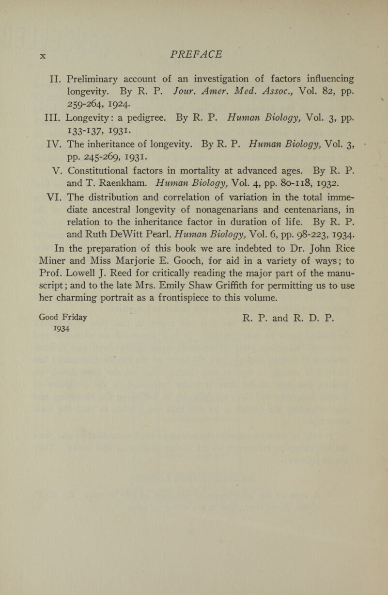 X PREFACE П. Preliminary account of an investigation of factors influencing longevity. By R. P. Jour. Amer. Med. Assoc., Vol. 82, pp. 259-264, 1924. III. Longevity: a pedigree. By R. P. Human Biology, Vol. 3, pp. 133-1ЗЛ 1931- IV. The inheritance of longevity. By R. P. Human Biology, Vol. 3, pp. 245-269, 1931. V. Constitutional factors in mortality at advanced ages. By R. P. and T. Raenkham. Human Biology, Vol. 4, pp. 80118, 1932. VI. The distribution and correlation of variation in the total imme¬ diate ancestral longevity of nonagenarians and centenarians, in relation to the inheritance factor in duration of life. By R. P. and Ruth DeWitt Pearl. Human Biology, Vol. 6, pp. 98-223, 1934. In the preparation of this book we are indebted to Dr. John Rice Miner and Miss Marjorie E. Gooch, for aid in a variety of ways; to Prof. Lowell J. Reed for critically reading the major part of the manu¬ script ; and to the late Mrs. Emily Shaw Griffith for permitting us to use her charming portrait as a frontispiece to this volume. Good Friday 1934 R. P. and R. D. P.