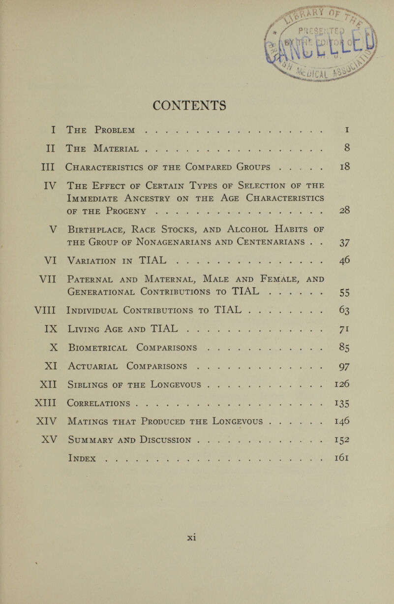 CONTENTS I The Problem i II The Material 8 III Characteristics of the Compared Groups ..... i8 IV The Effect of Certain Types of Selection of the Immediate Ancestry on the Age Characteristics of the Progeny 28 V Birthplace, Race Stocks, and Alcohol Habits of the Group of Nonagenarians and Centenarians . . 37 VI Variation in TIAL 46 VII Paternal and Maternal, Male and Female, and Generational Contributions to TIAL 55 VIII Individual Contributions to TIAL  63 IX Living Age and TIAL 71 X Biometrical Comparisons 85 XI Actuarial Comparisons 97 XII Siblings of the Longevous 126 XIII Correlations 135 ' XIV Matings that Produced the Longevous 146 XV Summary and Discussion   . 152 Index 161 xi