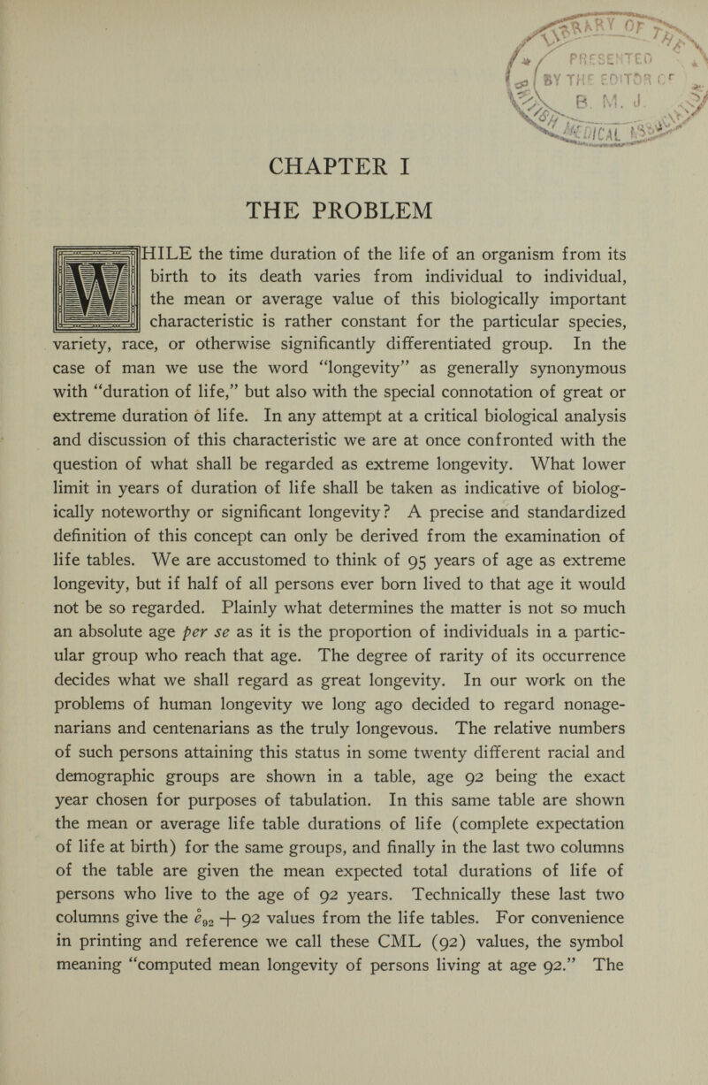 THE PROBLEM HILE the time duration of the life of an organism from its birth to its death varies from individual to individual, the mean or average value of this biologically important characteristic is rather constant for the particular species, variety, race, or otherwise significantly differentiated group. In the case of man we use the word longevity as generally synonymous with duration of life, but also with the special connotation of great or extreme duration of life. In any attempt at a critical biological analysis and discussion of this characteristic we are at once confronted with the question of what shall be regarded as extreme longevity. What lower limit in years of duration of life shall be taken as indicative of biolog¬ ically noteworthy or significant longevity? A precise and standardized definition of this concept can only be derived from the examination of life tables. We are accustomed to think of 95 years of age as extreme longevity, but if half of all persons ever born lived to that age it would not be so regarded. Plainly what determines the matter is not so much an absolute age per se as it is the proportion of individuals in a partic¬ ular group who reach that age. The degree of rarity of its occurrence decides what we shall regard as great longevity. In our work on the problems of human longevity we long ago decided to regard nonage¬ narians and centenarians as the truly longevous. The relative numbers of such persons attaining this status in some twenty different racial and demographic groups are shown in a table, age 92 being the exact year chosen for purposes of tabulation. In this same table are shown the mean or average life table durations of life (complete expectation of life at birth) for the same groups, and finally in the last two columns of the table are given the mean expected total durations of life of persons who live to the age of 92 years. Technically these last two columns give the I92 + 92 values from the life tables. For convenience in printing and reference we call these CML (92) values, the symbol meaning computed mean longevity of persons living at age 92. The