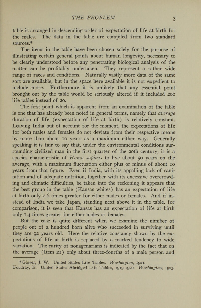 THE PROBLEM 3 table is arranged in descending order of expectation of life at birth for the males. The data in the table are compiled from two standard sources.* The items in the table have been chosen solely for the purpose of illustrating certain general points about human longevity, necessary to be clearly understood before any penetrating biological analysis of the matter can be profitably undertaken. They represent a rather wide range of races and conditions. Naturally vastly more data of the same sort are available, but in the space here available it is not expedient to include more. Furthermore it is unlikely that any essential point brought out by the table would be seriously altered if it included 200 life tables instead of 20. The first point which is apparent from an examination of the table is one that has already been noted in general terms, namely that average duration of life (expectation of life at birth) is relatively constant. Leaving India out of account for the moment, the expectations of life for both males and females do not deviate from their respective means by more than about 10 years as a maximum either way. Generally speaking it is fair to say that, under the environmental conditions sur¬ rounding civilized man in the first quarter of the 20th century, it is a species characteristic of Homo sapiens to live about 50 years on the average, with a maximum fluctuation either plus or minus of about 10 years from that figure. Even if India, with its appalling lack of sani¬ tation and of adequate nutrition, together with its excessive overcrowd¬ ing and climatic difíiculties, be taken into the reckoning it appears that the best group in the table (Kansas whites) has an expectation of life at birth only 2.6 times greater for either males or females. And if in¬ stead of India we take Japan, standing next above it in the table, for comparison, it is seen that Kansas has an expectation of life at birth only 1.4 times greater for either males or females. But the case is quite different when we examine the number of people out of a hundred born alive who succeeded in surviving until they are 92 years old. Here the relative constancy shown by the ex¬ pectations of life at birth is replaced by a marked tendency to wide variation. The rarity of nonagenarians is indicated by the fact that on the average (Item 21) only about three-fourths of a male person and * Glover, J. W. United States Life Tables. Washington, 1921. Foudray, E. United States Abridged Life Tables, 1919-1920. Washington, 1923.
