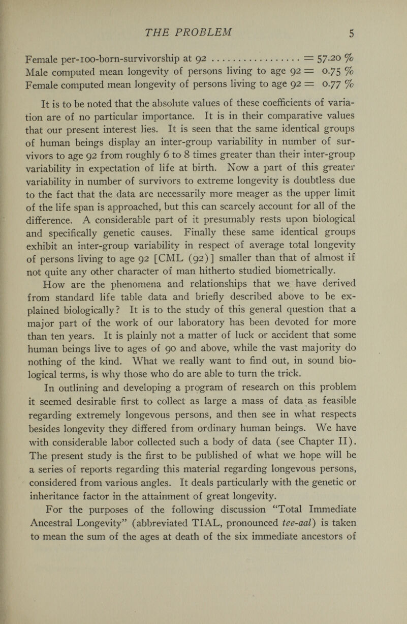 THE PROBLEM 5 Female per-ioo-born-survivorship at 92 == 57-20 % Male computed mean longevity of persons living to age 92 = 0.75 % Female computed mean longevity of persons living to age 92 == 0.77 % It is to be noted that the absolute values of these coefficients of varia¬ tion are of no particular importance. It is in their comparative values that our present interest lies. It is seen that the same identical groups of human beings display an inter-group variability in number of sur¬ vivors to age 92 from roughly 6 to 8 times greater than their inter-group variability in expectation of life at birth. Now a part of this greater variability in number of survivors to extreme longevity is doubtless due to the fact that the data are necessarily more meager as the upper limit of the life span is approached, but this can scarcely account for all of the difference. A considerable part of it presumably rests upon biological and specifically genetic causes. Finally these same identical groups exhibit an inter-group variability in respect of average total longevity of persons living to age 92 [CML (92)] smaller than that of almost if not quite any other character of man hitherto studied biometrically. How are the phenomena and relationships that we have derived from standard life table data and briefly described above to be ex¬ plained biologically? It is to the study of this general question that a major part of the work of our laboratory has been devoted for more than ten years. It is plainly not a matter of luck or accident that some human beings live to ages of 90 and above, while the vast majority do nothing of the kind. What we really want to find out, in sound bio¬ logical terms, is why those who do are able to turn the trick. In outlining and developing a program of research on this problem it seemed desirable first to collect as large a mass of data as feasible regarding extremely longevous persons, and then see in what respects besides longevity they differed from ordinary human beings. We have with considerable labor collected such a body of data (see Chapter II). The present study is the first to be published of what we hope will be a series of reports regarding this material regarding longevous persons, considered from various angles. It deals particularly with the genetic or inheritance factor in the attainment of great longevity. For the purposes of the following discussion Total Immediate Ancestral Longevity (abbreviated TI AL, pronounced tee-aal) is taken to mean the sum of the ages at death of the six immediate ancestors of