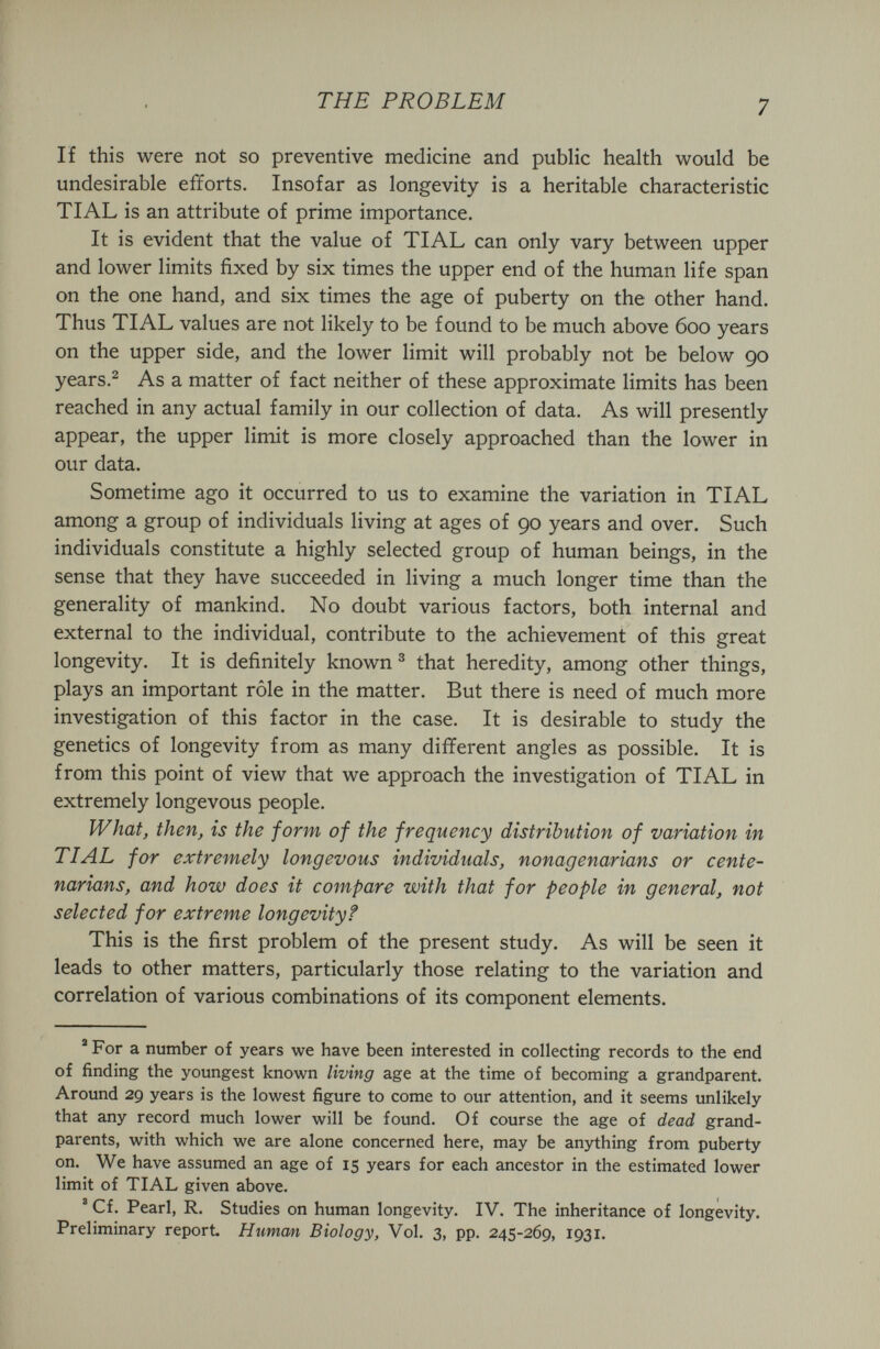 THE PROBLEM 7 If this were not so preventive medicine and public health would be undesirable efforts. Insofar as longevity is a heritable characteristic TIAL is an attribute of prime importance. It is evident that the value of TIAL can only vary between upper and lower limits fixed by six times the upper end of the human life span on the one hand, and six times the age of puberty on the other hand. Thus TIAL values are not likely to be found to be much above 600 years on the upper side, and the lower limit will probably not be below 90 years.^ As a matter of fact neither of these approximate limits has been reached in any actual family in our collection of data. As will presently appear, the upper limit is more closely approached than the lower in our data. Sometime ago it occurred to us to examine the variation in TIAL among a group of individuals living at ages of 90 years and over. Such individuals constitute a highly selected group of human beings, in the sense that they have succeeded in living a much longer time than the generality of mankind. No doubt various factors, both internal and external to the individual, contribute to the achievement of this great longevity. It is definitely known ® that heredity, among other things, plays an important rôle in the matter. But there is need of much more investigation of this factor in the case. It is desirable to study the genetics of longevity from as many different angles as possible. It is from this point of view that we approach the investigation of TIAL in extremely longevous people. What, then, is the form of the frequency distribution of variation in TIAL for extremely longevous individuals, nonagenarians or cente¬ narians, and how does it compare with that for people in general, not selected for extreme longevity? This is the first problem of the present study. As will be seen it leads to other matters, particularly those relating to the variation and correlation of various combinations of its component elements. ' For a number of years we have been interested in collecting records to the end of finding the youngest known living age at the time of becoming a grandparent. Around 29 years is the lowest figure to come to our attention, and it seems unlikely that any record much lower will be found. Of course the age of dead grand¬ parents, with which we are alone concerned here, may be anything from puberty on. We have assumed an age of 15 years for each ancestor in the estimated lower limit of TIAL given above. ' Cf. Pearl, R. Studies on human longevity. IV. The inheritance of longevity. Preliminary report Human Biology, Vol. 3, pp. 245-269, 1931.