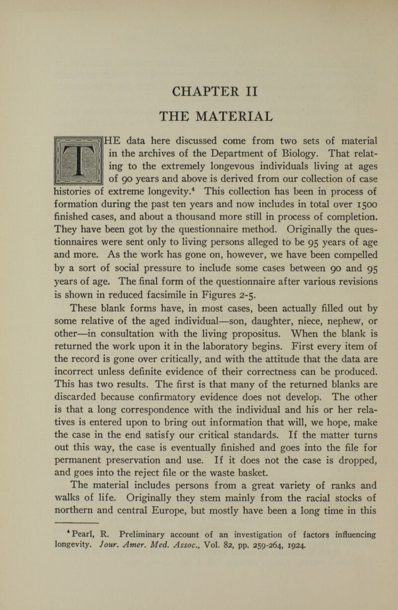 CHAPTER II THE MATERIAL (HE data here discussed come from two sets of material in the archives of the Department of Biology. That relat¬ ing to the extremely longevous individuals living at ages I of 90 years and above is derived from our collection of case histories of extreme longevity.^ This collection has been in process of formation during the past ten years and now includes in total over 1500 finished cases, and about a thousand more still in process of completion. They have been got by the questionnaire method. Originally the ques¬ tionnaires were sent only to living persons alleged to be 95 years of age and more. As the work has gone on, however, we have been compelled by a sort of social pressure to include some cases between 90 and 95 years of age. The final form of the questionnaire after various revisions is shown in reduced facsimile in Figures 2-5. These blank forms have, in most cases, been actually filled out by some relative of the aged individual—son, daughter, niece, nephew, or other—in consultation with the living propositus. When the blank is returned the work upon it in the laboratory begins. First every item of the record is gone over critically, and with the attitude that the data are incorrect unless definite evidence of their correctness can be produced. This has two results. The first is that many of the returned blanks are discarded because confirmatory evidence does not develop. The other is that a long correspondence with the individual and his or her rela¬ tives is entered upon to bring out information that will, we hope, make the case in the end satisfy our critical standards. If the matter turns out this way, the case is eventually finished and goes into the file for permanent preservation and use. If it does not the case is dropped, and goes into the reject file or the waste basket. The material includes persons from a great variety of ranks and walks of life. Originally they stem mainly from the racial stocks of northern and central Europe, but mostly have been a long time in this * Pearl, R. Preliminary account of an investigation of factors influencing longevity. Jour. Amer. Med. Assoc., Vol. 82, pp. 259-264, 1924.