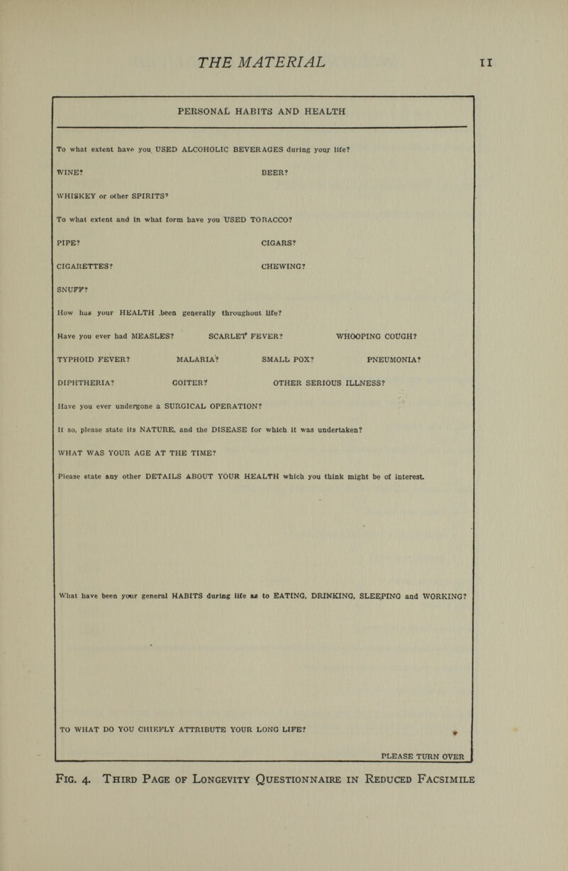 THE MATERIAL personal habits and health To what extent have you USED ALCOHOLIC BEVERAGES durios your life? WINE? BEER? WHISKEY or other SPIRITS' To what extent and In what torm have you USED TOBACCO? PIPE? CIGARS? CIGARETTES? CHEWING? SNUFF? How ha» your HEALTH .been generally throughout life? Have you ever had MEASLES? SCARLET* FEVER? TYPHOID FEVER? MALARIA? SMALL POX? DIPHTHERIA? GOITER? OTHER SERIOUS ILLNESS? Have you ever undergone a SURGICAL OPERATION? II so. please state its NATURE, and tlie DISEASE for which it was undertaken? WHAT WAS YOUR AGE AT THE TIME? Please state any other DETAILS ABOUT YOUR HEALTH which you think might be of interest WHOOPING COUGH? PNEUMONIA? What have been your general HABITS during life u to EATING, DRINKING, SLEE.PDíO and WORKING? TO WHAT DO YOU CHIEFLY ATTRIBUTE YOUR LONG LIFE? PLEASE TURN OVER Fig. 4. Third Page of Longevity Questionnaire in Reduced Facsimile