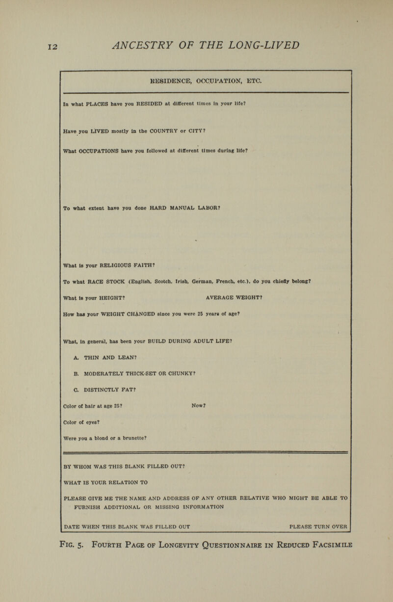 ANCESTRY OF THE LONG-LIVED residence, occupation, etc. In what PLACES bave you RESIDED at different times In your life? Have you LIVED mostly in the COUNTRY or CITY 7 What OCCUPATIONS have you followed at different times daring lite? To what extent have you done HARD MANUAL LABOR? What 18 your RELIGIOUS FAITH T To what RACE STOCK (Eagllsh. Scotch. Irish, German, French, etc.), do you chiefly belong? What 18 your HEIGHT? AVERAGE WEIGHT? How has your WEIGHT CHANGED since you were 25 years of age? 1 What, In general, has been your BUILD DURING ADULT LIFE? A. THIN AND LEAN? B. MODERATELY THICK-SET OR CHUNKY? a DISTINCTLY FAT? Color of hair at age 25? Now? Color of eyes? Were you a blond or a brunette? BY WHOM WAS THIS BLANK FILLED OUT? WHAT IS YOUR RELATION TO PLEASE GIVE ME THE NAME AND ADDRESS OF ANY OTHER RELATIVE WHO MIGHT BE ABLE TO FURNISH ADDITIONAL OR MISSING INFORMATION DATE WHEN THIS BLANK WAS FILLED OUT PLEASE TURN OVER Fig. 5. Fourth Page of Longevity Questionnaire in Reduced Facsimile