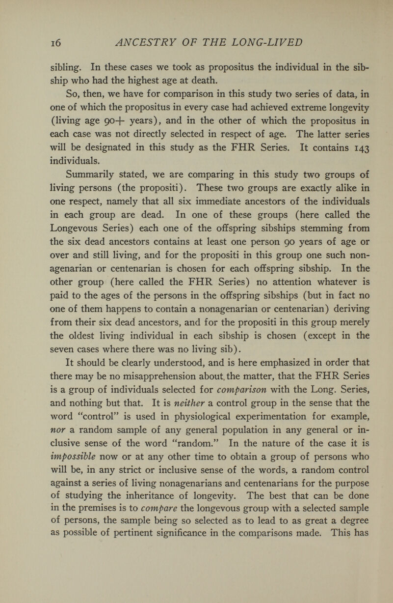 i6 ANCESTRY OF THE LONG-LIVED sibling. In these cases we took as propositus the individual in the sib- ship who had the highest age at death. So, then, we have for comparison in this study two series of data, in one of which the propositus in every case had achieved extreme longevity (living age 90+ years), and in the other of which the propositus in each case was not directly selected in respect of age. The latter series will be designated in this study as the FHR Series. It contains 143 individuals. Summarily stated, we are comparing in this study two groups of living persons (the propositi). These two groups are exactly alike in one respect, namely that all six immediate ancestors of the individuals in each group are dead. In one of these groups (here called the Longevous Series) each one of the offspring sibships stemming from the six dead ancestors contains at least one person 90 years of age or over and still living, and for the propositi in this group one such non¬ agenarian or centenarian is chosen for each offspring sibship. In the other group (here called the FHR Series) no attention whatever is paid to the ages of the persons in the offspring sibships (but in fact no one of them happens to contain a nonagenarian or centenarian) deriving from their six dead ancestors, and for the propositi in this group merely the oldest living individual in each sibship is chosen (except in the seven cases where there was no living sib). It should be clearly understood, and is here emphasized in order that there may be no misapprehension about, the matter, that the FHR Series is a group of individuals selected for comparison with the Long. Series, and nothing but that. It is neither a control group in the sense that the word control is used in physiological experimentation for example, nor a random sample of any general population in any general or in¬ clusive sense of the word random. In the nature of the case it is impossible now or at any other time to obtain a group of persons who will be, in any strict or inclusive sense of the words, a random control against a series of living nonagenarians and centenarians for the purpose of studying the inheritance of longevity. The best that can be done in the premises is to compare the longevous group with a selected sample of persons, the sample being so selected as to lead to as great a degree as possible of pertinent significance in the comparisons made. This has