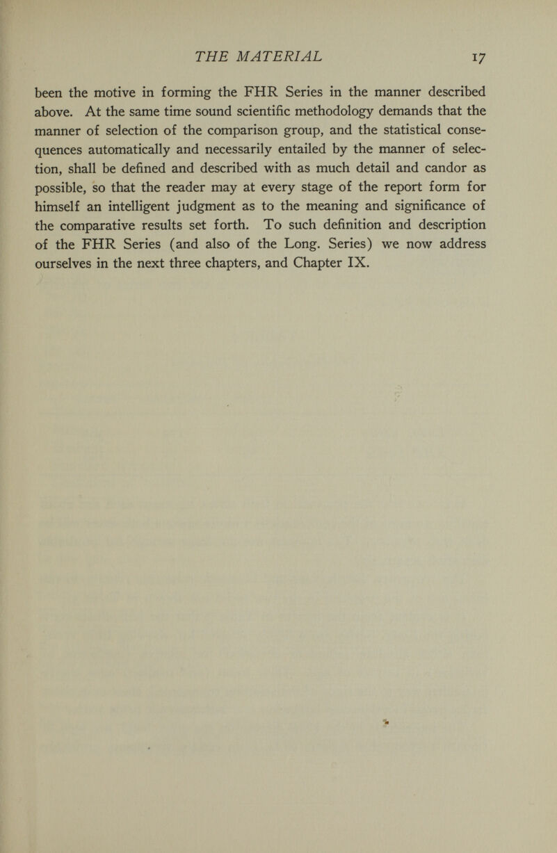 THE MATERIAL 17 been the motive in forming the FHR Series in the manner described above. At the same time sound scientific methodology demands that the manner of selection of the comparison group, and the statistical conse¬ quences automatically and necessarily entailed by the manner of selec¬ tion, shall be defined and described with as much detail and candor as possible, so that the reader may at every stage of the report form for himself an intelligent judgment as to the meaning and significance of the comparative results set forth. To such definition and description of the FHR Series (and also of the Long. Series) we now address ourselves in the next three chapters, and Chapter IX.